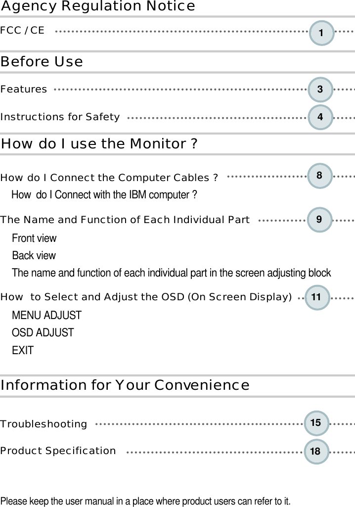 84391 115 1 8B e fo re UseA ge n cy Reg u l a tion NoticeH ow do I use the Monitor ?I n fo rm a tion for Your Conve n i e n c eF e a t u r e sInstructions for Safety How do I Connect the Computer Cables ?How  do I Connect with the IBM computer ?The Name and Function of Each Individual PartFront viewBack viewThe name and function of each individual part in the screen adjusting blockHow  to Select and Adjust the OSD (On Screen Display) MENU ADJUSTOSD ADJUSTEXIT  T r o u b l e s h o o t i n gProduct Specification Please keep the user manual in a place where product users can refer to it.FCC / CE 1