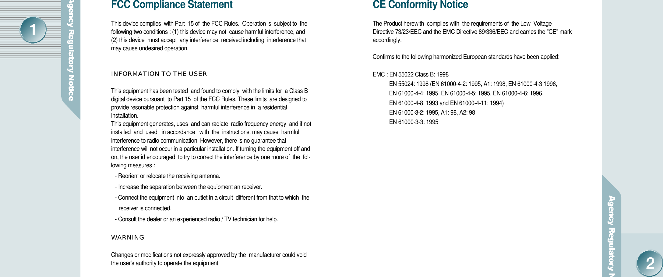 CE Conformity NoticeThe Product herewith  complies with  the requirements of  the Low  VoltageDirective 73/23/EEC and the EMC Directive 89/336/EEC and carries the &quot;CE&quot; marka c c o r d i n g l y .Confirms to the following harmonized European standards have been applied:EMC : EN 55022 Class B: 1998EN 55024: 1998 (EN 61000-4-2: 1995, A1: 1998, EN 61000-4-3:1996, EN 61000-4-4: 1995, EN 61000-4-5: 1995, EN 61000-4-6: 1996, EN 61000-4-8: 1993 and EN 61000-4-11: 1994)EN 61000-3-2: 1995, A1: 98, A2: 98EN 61000-3-3: 1995FCC Compliance StatementThis device complies  with Part  15 of  the FCC Rules.  Operation is  subject to  the following two conditions : (1) this device may not  cause harmful interference, and(2) this device  must accept  any interference  received including  interference thatmay cause undesired operation. INFORMATION TO THE USERThis equipment has been tested  and found to comply  with the limits for  a Class B digital device pursuant  to Part 15  of the FCC Rules. These limits  are designed to provide resonable protection against  harmful interference in  a residentialinstallation. This equipment generates, uses  and can radiate  radio frequency energy  and if not installed  and  used   in accordance   with  the  instructions, may cause  harmful interference to radio communication. However, there is no guarantee thatinterference will not occur in a particular installation. If turning the equipment off andon, the user id encouraged  to try to correct the interference by one more of  the  fol-lowing measures :- Reorient or relocate the receiving antenna.- Increase the separation between the equipment an receiver.- Connect the equipment into  an outlet in a circuit  different from that to which  the receiver is connected.- Consult the dealer or an experienced radio / TV technician for help.W A R N I N GChanges or modifications not expressly approved by the  manufacturer could voidthe user&apos;s authority to operate the equipment. 