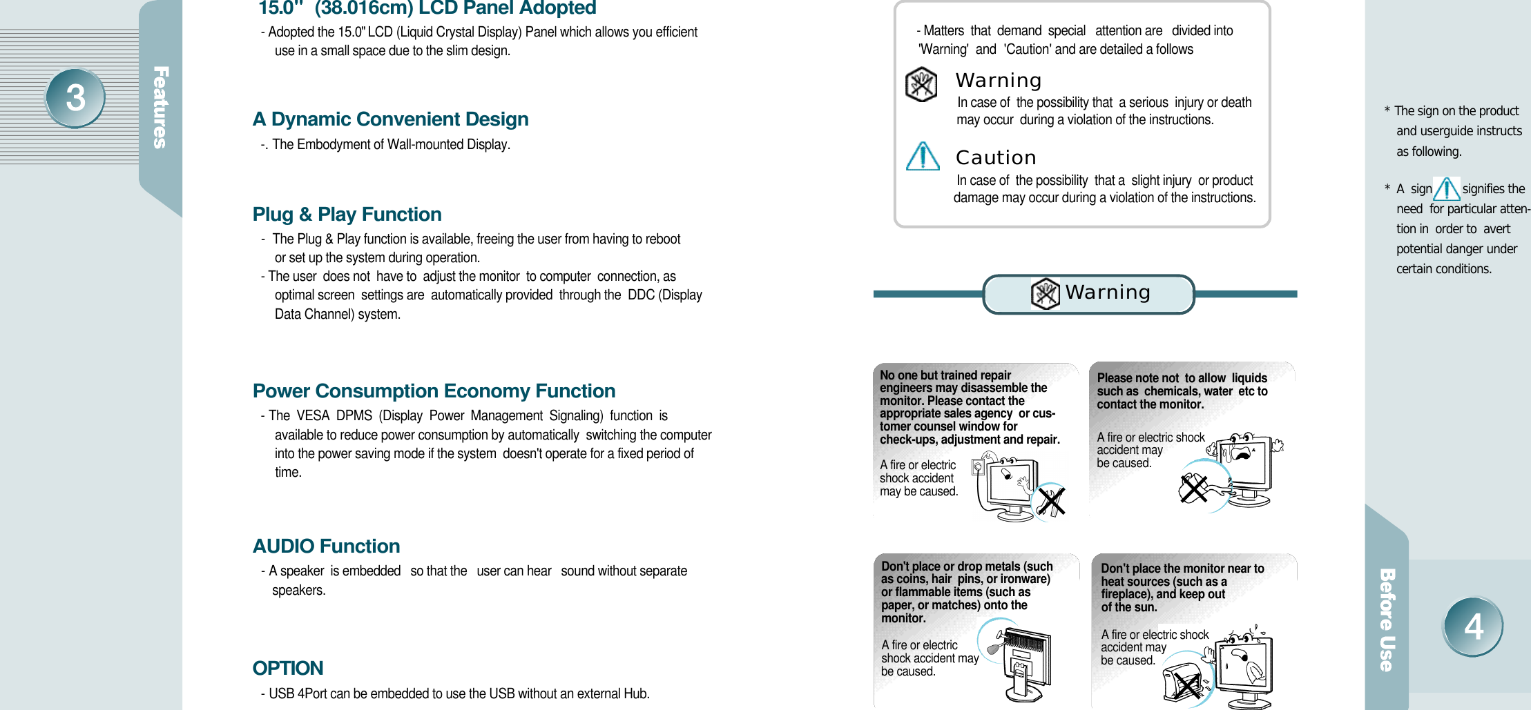 * The sign on the product    and userguide instructs  as following.* A  sign signifies the  need  for particular atten-tion in  order to  avert    potential danger under certain conditions.  1 5 . 0&quot; (38.016cm) LCD Panel Adopted - Adopted the 15.0&quot; LCD (Liquid Crystal Display) Panel which allows you efficient use in a small space due to the slim design.A Dynamic Convenient Design-. The Embodyment of Wall-mounted Display.Plug &amp; Play Function- The Plug &amp; Play function is available, freeing the user from having to reboot or set up the system during operation.- The user  does not  have to  adjust the monitor  to computer  connection, as optimal screen  settings are  automatically provided  through the  DDC (Display Data Channel) system.Power Consumption Economy Function- The  VESA  DPMS  (Display  Power  Management  Signaling)  function  is available to reduce power consumption by automatically  switching the computer into the power saving mode if the system  doesn&apos;t operate for a fixed period of  t i m e .AUDIO Function- A speaker  is embedded   so that the   user can hear   sound without separate s p e a k e r s .O P T I O N- USB 4Port can be embedded to use the USB without an external Hub.No one but trained repairengineers may disassemble themonitor. Please contact theappropriate sales agency  or cus-tomer counsel window forcheck-ups, adjustment and repair. A fire or electric shock accident may be caused.Please note not  to allow  liquids such as  chemicals, water  etc to  contact the monitor.A fire or electric shock accident may be caused. - Matters  that  demand  special   attention are   divided into          &apos;W a r n i n g&apos;   and  &apos;C a u t i o n&apos;  and are detailed a followsIn case of  the possibility that  a serious  injury or death   may occur  during a violation of the instructions.In case of  the possibility  that a  slight injury  or product   damage may occur during a violation of the instructions.Wa rn i n gC a u t i o nD o n&apos;t place or drop metals (suchas coins, hair  pins, or ironware)or flammable items (such aspaper, or matches) onto the m o n i t o r .A fire or electric shock accident may be caused.D o n&apos;t place the monitor near toheat sources (such as afireplace), and keep out of the sun. A fire or electric shock accident may be caused.Wa rn i n g