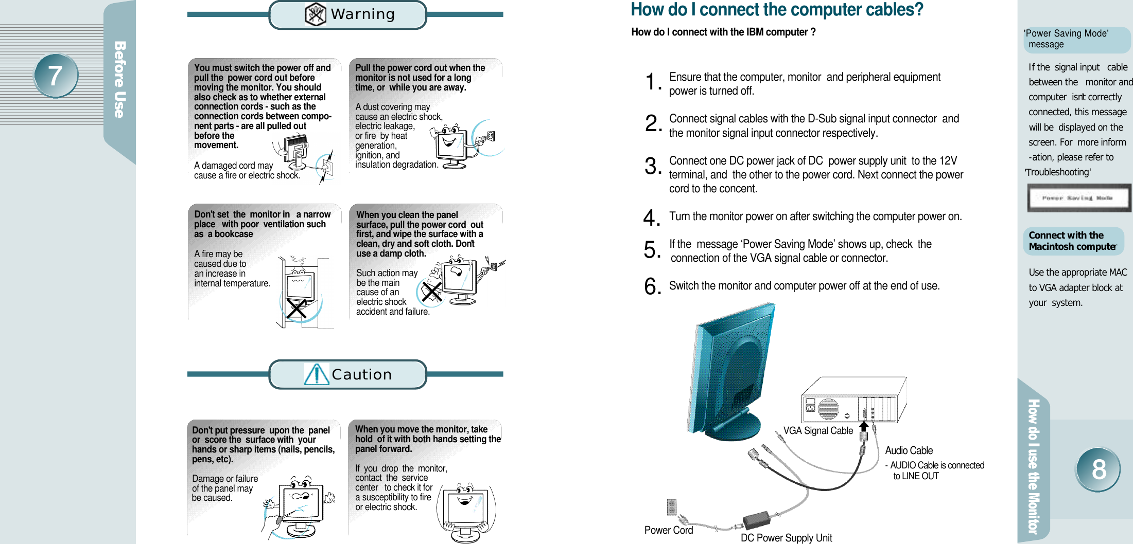 &apos;Power Saving Mode&apos;m e s s a g eIf the  signal input   cablebetween the   monitor andcomputer  isn&apos;t correctly connected, this message will be  displayed on thescreen. For  more inform-ation, please refer to&apos;T r o u b l e s h o o t i n g&apos;Connect with the Macintosh computerUse the appropriate MAC to VGA adapter block at your  system.D o n&apos;t put pressure  upon the  panelor  score the  surface with  yourhands or sharp items (nails, pencils,pens, etc). Damage or failure of the panel may be caused.When you move the monitor, takehold  of it with both hands setting thepanel forward.If  you  drop  the  monitor,  contact  the  service  center   to check it for   a susceptibility to fire or electric shock.How do I connect with the IBM computer ?How do I connect the computer cables?Ensure that the computer, monitor  and peripheral equipment power is turned off. Connect signal cables with the D-Sub signal input connector  and the monitor signal input connector respectively.Connect one DC power jack of DC  power supply unit  to the 12V terminal, and  the other to the power cord. Next connect the power cord to the concent. Turn the monitor power on after switching the computer power on.If the  message ‘Power Saving Mode’ shows up, check  the connection of the VGA signal cable or connector.Switch the monitor and computer power off at the end of use.Power Cord DC Power Supply Unit1 .2 .3 .4 .5 .6 .You must switch the power off andpull the  power cord out beforemoving the monitor. You shouldalso check as to whether externalconnection cords - such as theconnection cords between compo-nent parts - are all pulled outbefore them o v e m e n t .A damaged cord may cause a fire or electric shock.Pull the power cord out when themonitor is not used for a longtime, or  while you are away.A dust covering may  cause an electric shock,  electric leakage, or fire  by heat generation, ignition, and insulation degradation.D o n&apos;t set  the  monitor in   a narrowplace   with poor  ventilation suchas  a bookcaseA fire may be caused due to an increase in internal temperature. When you clean the panelsurface, pull the power cord  outfirst, and wipe the surface with aclean, dry and soft cloth. Don&apos;tuse a damp cloth.Such action may be the main cause of an electric shock accident and failure.Wa rn i n gC a u t i o nAudio Cable- AUDIO Cable is connected to LINE OUTVGA Signal Cable