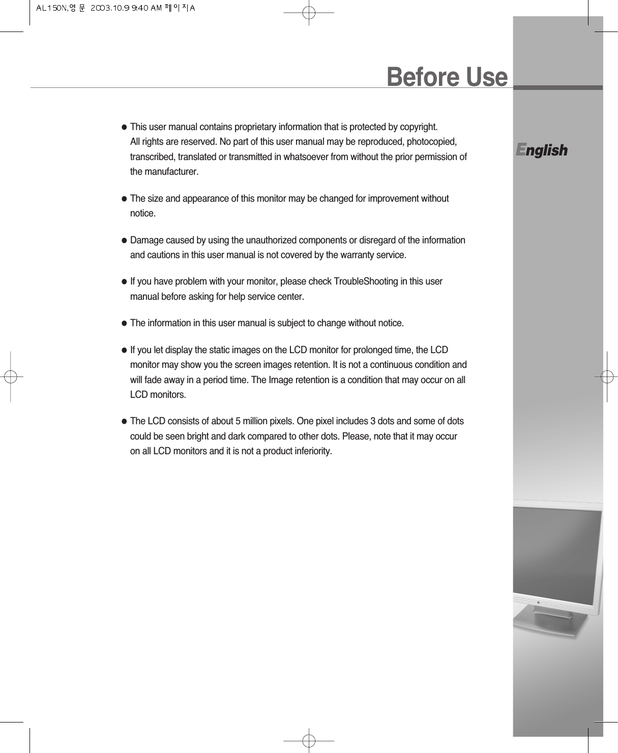 Before UseEnglish●This user manual contains proprietary information that is protected by copyright. All rights are reserved. No part of this user manual may be reproduced, photocopied,transcribed, translated or transmitted in whatsoever from without the prior permission ofthe manufacturer.●The size and appearance of this monitor may be changed for improvement withoutnotice.●Damage caused by using the unauthorized components or disregard of the informationand cautions in this user manual is not covered by the warranty service.●If you have problem with your monitor, please check TroubleShooting in this usermanual before asking for help service center.●The information in this user manual is subject to change without notice.●If you let display the static images on the LCD monitor for prolonged time, the LCDmonitor may show you the screen images retention. It is not a continuous condition andwill fade away in a period time. The Image retention is a condition that may occur on allLCD monitors.●The LCD consists of about 5 million pixels. One pixel includes 3 dots and some of dotscould be seen bright and dark compared to other dots. Please, note that it may occuron all LCD monitors and it is not a product inferiority.