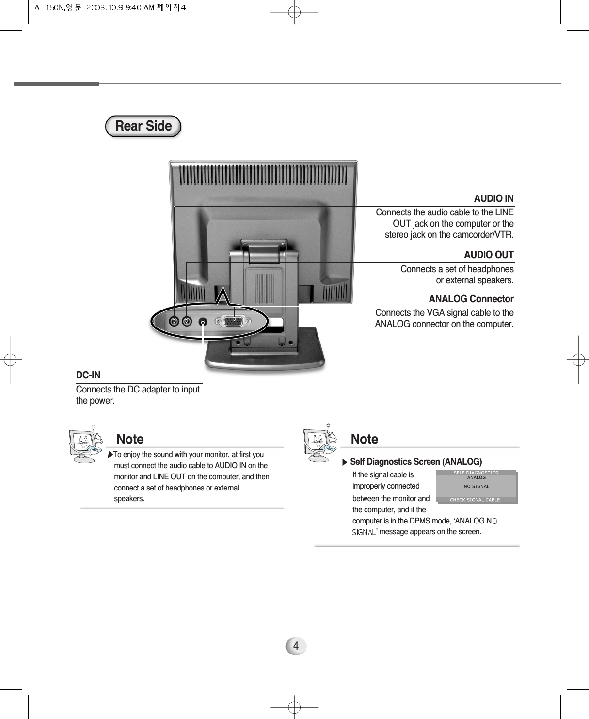 4AUDIO OUTConnects a set of headphonesor external speakers.AUDIO INConnects the audio cable to the LINEOUT jack on the computer or thestereo jack on the camcorder/VTR.DC-IN Connects the DC adapter to input the power.Rear SideANALOG ConnectorConnects the VGA signal cable to theANALOG connector on the computer.▶Self Diagnostics Screen (ANALOG)If the signal cable is improperly connected between the monitor and the computer, and if the computer is in the DPMS mode, ‘ANALOG N’ message appears on the screen. Note▶To enjoy the sound with your monitor, at first you  must connect the audio cable to AUDIO IN on the monitor and LINE OUT on the computer, and then connect a set of headphones or external speakers.Note