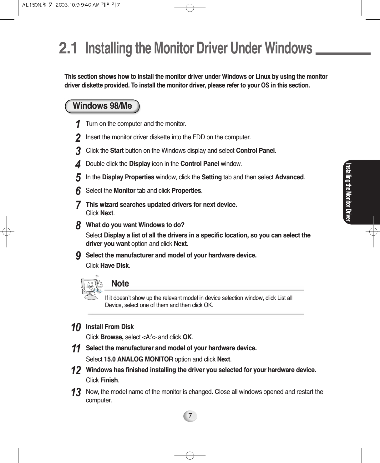 2.1  Installing the Monitor Driver Under Windows 7This section shows how to install the monitor driver under Windows or Linux by using the monitordriver diskette provided. To install the monitor driver, please refer to your OS in this section.Turn on the computer and the monitor.1Insert the monitor driver diskette into the FDD on the computer.2Installing the Monitor DriverIn the Display Properties window, click the Setting tab and then select Advanced.5Select the Monitor tab and click Properties.6Click the Start button on the Windows display and select Control Panel.3Double click the Display icon in the Control Panel window.4This wizard searches updated drivers for next device.Click Next.7What do you want Windows to do? Select Display a list of all the drivers in a specific location, so you can select thedriver you want option and click Next.8Select the manufacturer and model of your hardware device. Click Have Disk.9If it doesn’t show up the relevant model in device selection window, click List all Device, select one of them and then click OK. NoteInstall From DiskClick Browse, select &lt;A:\&gt; and click OK.10Select the manufacturer and model of your hardware device.Select 15.0 ANALOG MONITOR option and click Next.11Windows has finished installing the driver you selected for your hardware device. Click Finish.12Now, the model name of the monitor is changed. Close all windows opened and restart thecomputer.13Windows 98/Me