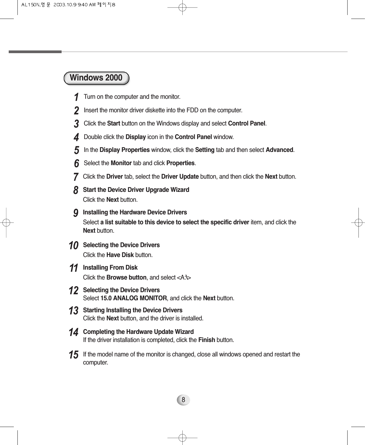 8Windows 2000Turn on the computer and the monitor.1Insert the monitor driver diskette into the FDD on the computer.2Click the Start button on the Windows display and select Control Panel.3Double click the Display icon in the Control Panel window.4In the Display Properties window, click the Setting tab and then select Advanced.5Select the Monitor tab and click Properties.6Click the Driver tab, select the Driver Update button, and then click the Next button. 7Start the Device Driver Upgrade WizardClick the Next button. 8Installing the Hardware Device Drivers Select a list suitable to this device to select the specific driver item, and click theNext button.9Selecting the Device DriversClick the Have Disk button.10Installing From DiskClick the Browse button, and select &lt;A:\&gt;11Selecting the Device DriversSelect 15.0 ANALOG MONITOR, and click the Next button. 12Starting Installing the Device DriversClick the Next button, and the driver is installed.13Completing the Hardware Update WizardIf the driver installation is completed, click the Finish button.14If the model name of the monitor is changed, close all windows opened and restart thecomputer.15