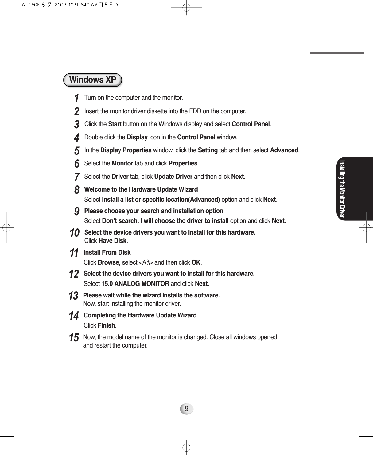 Installing the Monitor Driver9Windows XPTurn on the computer and the monitor.1Insert the monitor driver diskette into the FDD on the computer.2In the Display Properties window, click the Setting tab and then select Advanced.5Select the Monitor tab and click Properties.6Select the Driver tab, click Update Driver and then click Next.7Welcome to the Hardware Update WizardSelect Install a list or specific location(Advanced) option and click Next.8Please choose your search and installation optionSelect Don’t search. I will choose the driver to install option and click Next.9Please wait while the wizard installs the software. Now, start installing the monitor driver.13Select the device drivers you want to install for this hardware.Select 15.0 ANALOG MONITOR and click Next.12Now, the model name of the monitor is changed. Close all windows opened and restart the computer.15Completing the Hardware Update WizardClick Finish.14Select the device drivers you want to install for this hardware.Click Have Disk.10Click the Start button on the Windows display and select Control Panel.3Double click the Display icon in the Control Panel window.4Install From DiskClick Browse, select &lt;A:\&gt; and then click OK.11