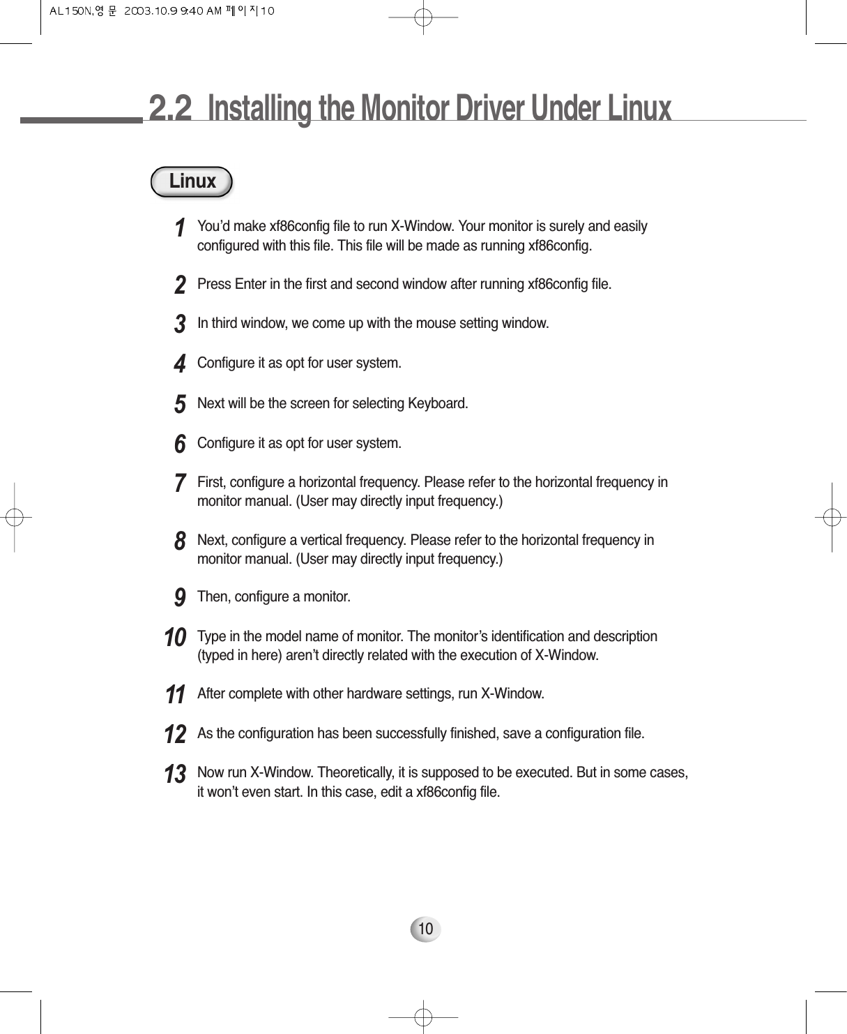 2.2  Installing the Monitor Driver Under Linux10LinuxYou’d make xf86config file to run X-Window. Your monitor is surely and easilyconfigured with this file. This file will be made as running xf86config.1Press Enter in the first and second window after running xf86config file.2In third window, we come up with the mouse setting window.3Configure it as opt for user system.4Next will be the screen for selecting Keyboard.5Configure it as opt for user system.6First, configure a horizontal frequency. Please refer to the horizontal frequency inmonitor manual. (User may directly input frequency.)7Next, configure a vertical frequency. Please refer to the horizontal frequency inmonitor manual. (User may directly input frequency.)8Then, configure a monitor.9Type in the model name of monitor. The monitor’s identification and description(typed in here) aren’t directly related with the execution of X-Window.10After complete with other hardware settings, run X-Window.11As the configuration has been successfully finished, save a configuration file.12Now run X-Window. Theoretically, it is supposed to be executed. But in some cases,it won’t even start. In this case, edit a xf86config file.13