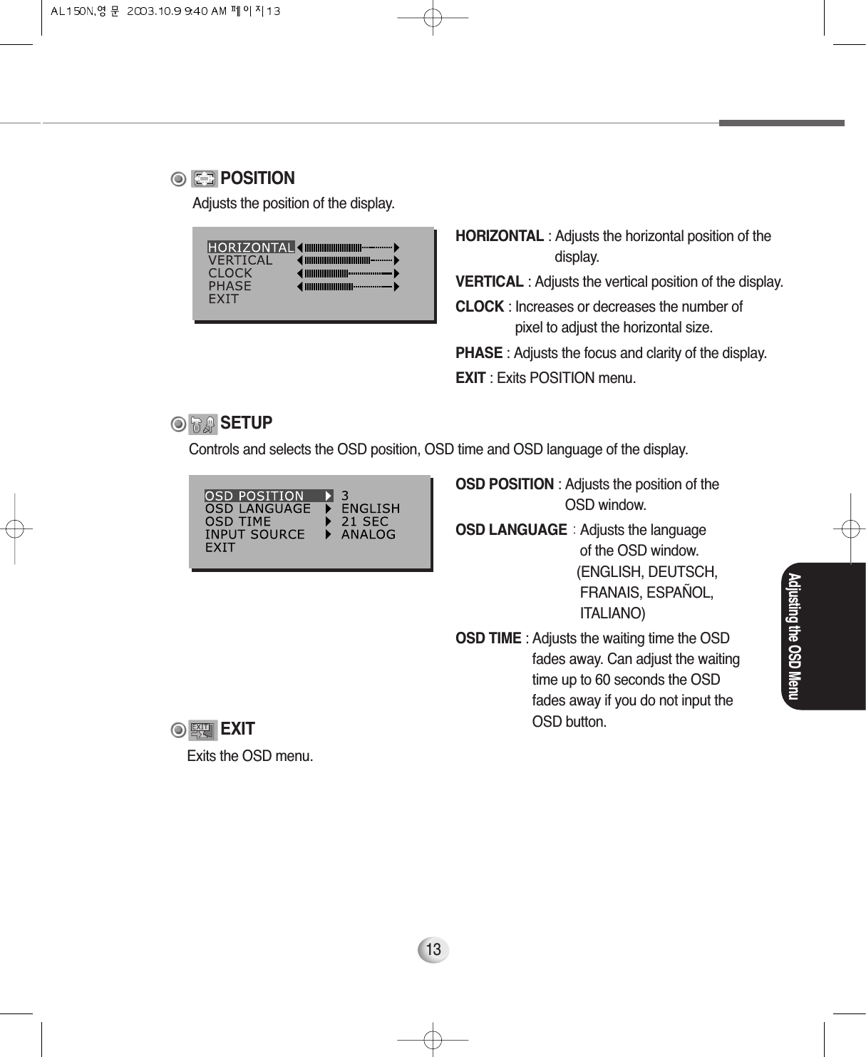 Adjusting the OSD Menu13HORIZONTAL : Adjusts the horizontal position of thedisplay.VERTICAL : Adjusts the vertical position of the display.CLOCK : Increases or decreases the number of pixel to adjust the horizontal size.PHASE : Adjusts the focus and clarity of the display.EXIT : Exits POSITION menu.POSITIONOSD POSITION : Adjusts the position of theOSD window.OSD LANGUAGE : Adjusts the languageof the OSD window.(ENGLISH, DEUTSCH,  FRANAIS, ESPAÑOL, ITALIANO)OSD TIME : Adjusts the waiting time the OSDfades away. Can adjust the waitingtime up to 60 seconds the OSDfades away if you do not input theOSD button.SETUPAdjusts the position of the display.Controls and selects the OSD position, OSD time and OSD language of the display.Exits the OSD menu.EXIT