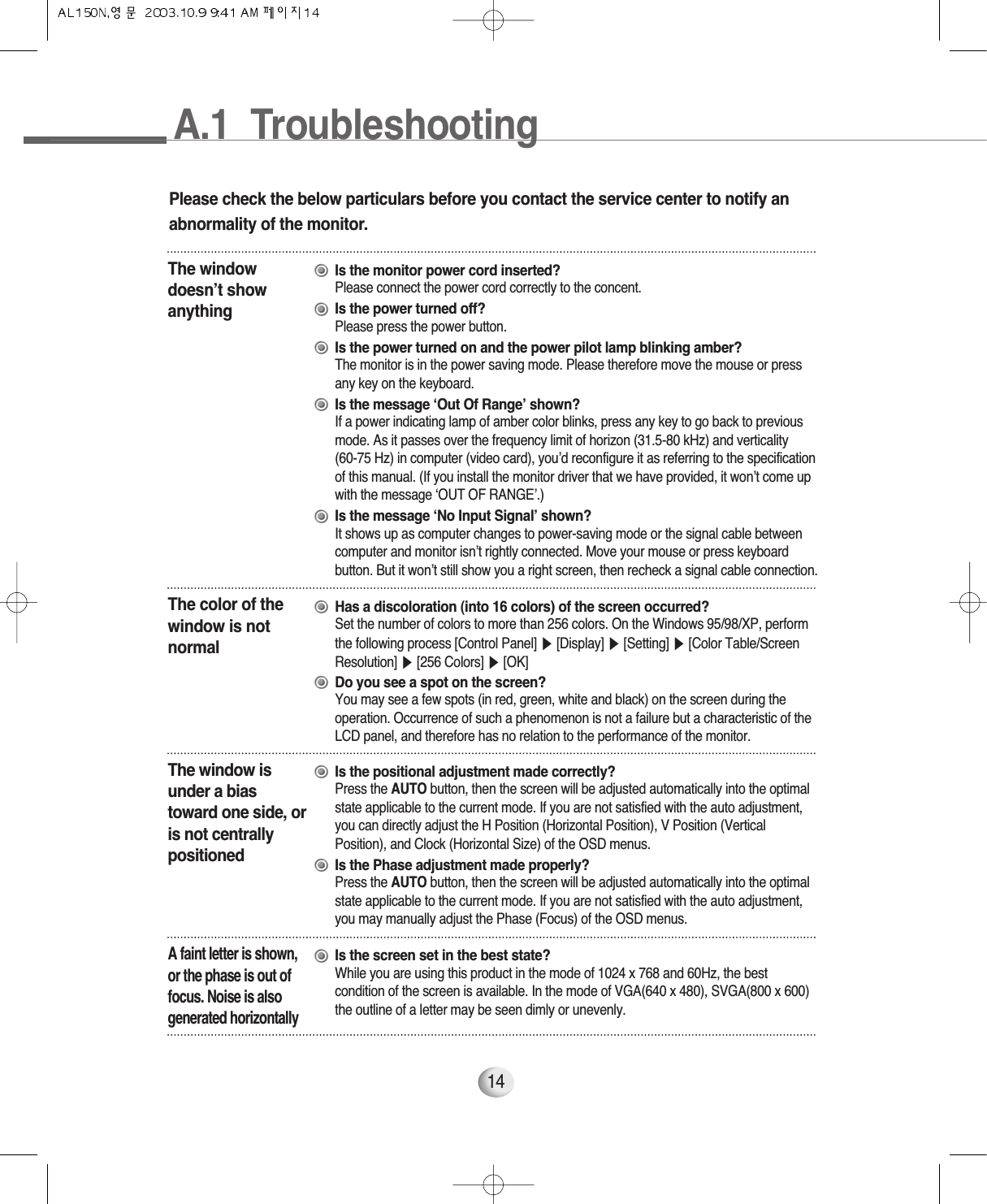 14Please check the below particulars before you contact the service center to notify anabnormality of the monitor.The windowdoesn’t showanythingIs the monitor power cord inserted?Please connect the power cord correctly to the concent.Is the power turned off?Please press the power button.Is the power turned on and the power pilot lamp blinking amber?The monitor is in the power saving mode. Please therefore move the mouse or press any key on the keyboard.Is the message ‘Out Of Range’ shown?If a power indicating lamp of amber color blinks, press any key to go back to previousmode. As it passes over the frequency limit of horizon (31.5-80 kHz) and verticality (60-75 Hz) in computer (video card), you’d reconfigure it as referring to the specificationof this manual. (If you install the monitor driver that we have provided, it won’t come upwith the message ‘OUT OF RANGE’.)Is the message ‘No Input Signal’ shown?It shows up as computer changes to power-saving mode or the signal cable betweencomputer and monitor isn’t rightly connected. Move your mouse or press keyboardbutton. But it won’t still show you a right screen, then recheck a signal cable connection.The color of thewindow is notnormalHas a discoloration (into 16 colors) of the screen occurred?Set the number of colors to more than 256 colors. On the Windows 95/98/XP, performthe following process [Control Panel] ▶[Display] ▶[Setting] ▶[Color Table/ScreenResolution] ▶[256 Colors] ▶[OK]Do you see a spot on the screen?You may see a few spots (in red, green, white and black) on the screen during theoperation. Occurrence of such a phenomenon is not a failure but a characteristic of theLCD panel, and therefore has no relation to the performance of the monitor.The window isunder a biastoward one side, oris not centrallypositionedIs the positional adjustment made correctly?Press the AUTO button, then the screen will be adjusted automatically into the optimalstate applicable to the current mode. If you are not satisfied with the auto adjustment,you can directly adjust the H Position (Horizontal Position), V Position (VerticalPosition), and Clock (Horizontal Size) of the OSD menus.Is the Phase adjustment made properly?Press the AUTO button, then the screen will be adjusted automatically into the optimalstate applicable to the current mode. If you are not satisfied with the auto adjustment,you may manually adjust the Phase (Focus) of the OSD menus.A faint letter is shown,or the phase is out offocus. Noise is alsogenerated horizontallyIs the screen set in the best state?While you are using this product in the mode of 1024 x 768 and 60Hz, the bestcondition of the screen is available. In the mode of VGA(640 x 480), SVGA(800 x 600)the outline of a letter may be seen dimly or unevenly.A.1  Troubleshooting14