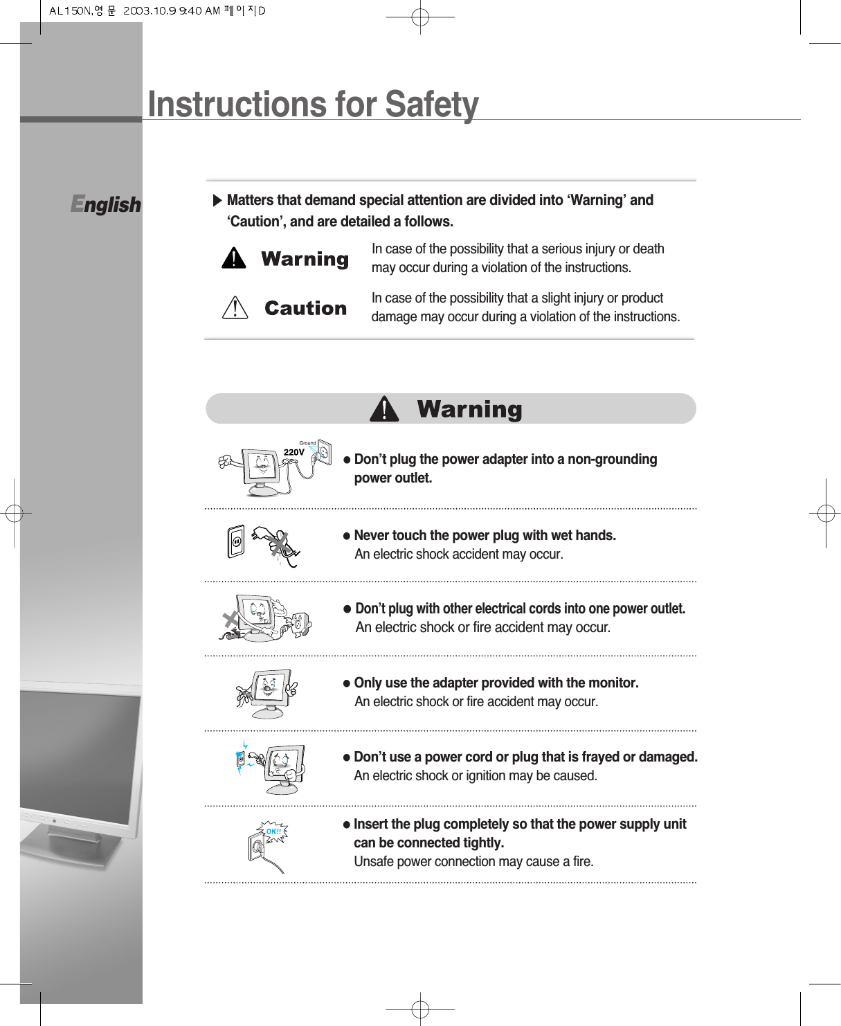 English●Don’t plug the power adapter into a non-groundingpower outlet.▶Matters that demand special attention are divided into ‘Warning’ and‘Caution’, and are detailed a follows.●Never touch the power plug with wet hands.An electric shock accident may occur.●Don’t plug with other electrical cords into one power outlet.An electric shock or fire accident may occur.●Only use the adapter provided with the monitor.An electric shock or fire accident may occur.●Don’t use a power cord or plug that is frayed or damaged.An electric shock or ignition may be caused.●Insert the plug completely so that the power supply unitcan be connected tightly.Unsafe power connection may cause a fire.In case of the possibility that a serious injury or deathmay occur during a violation of the instructions.In case of the possibility that a slight injury or productdamage may occur during a violation of the instructions.Instructions for Safety