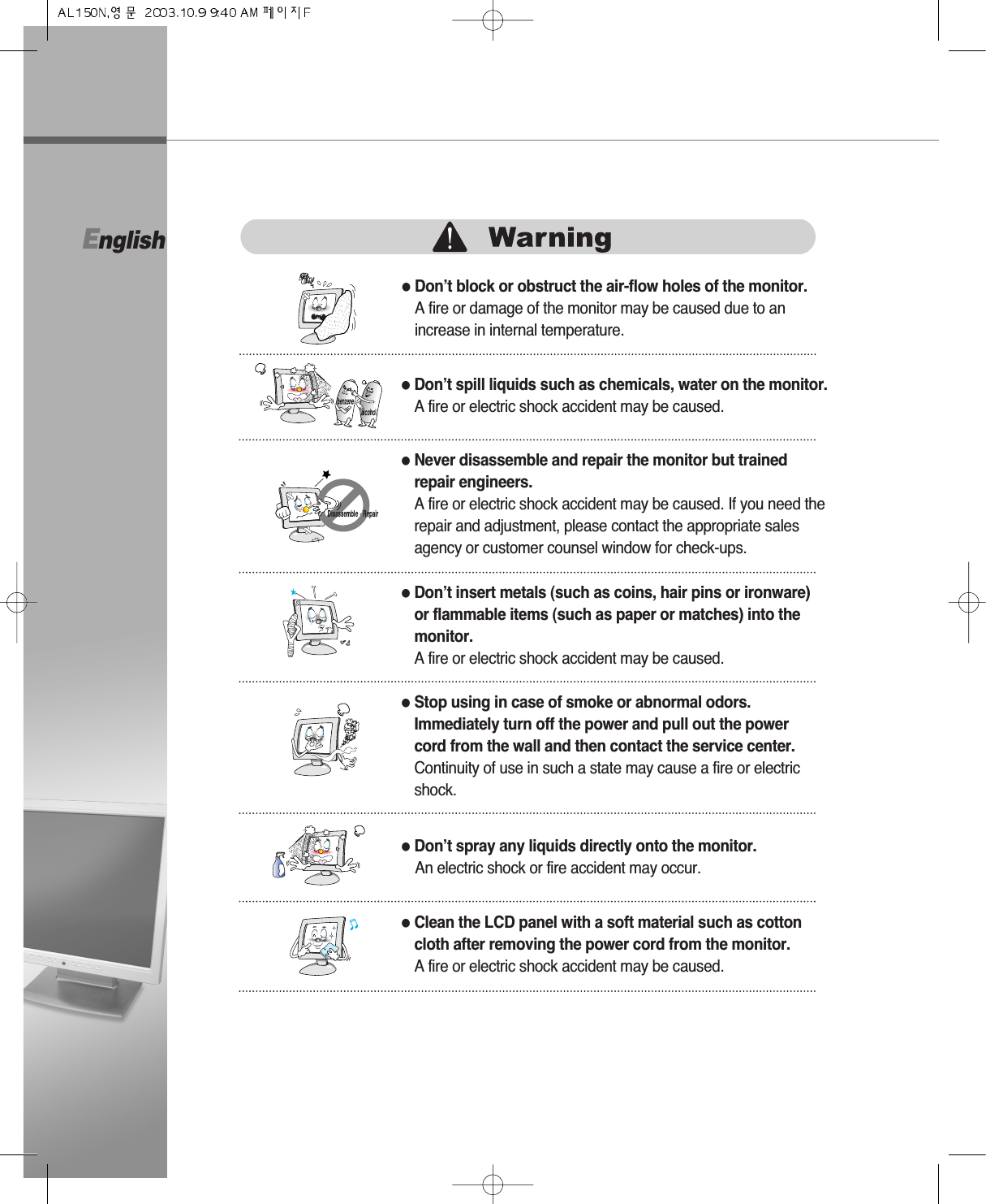 English●Don’t block or obstruct the air-flow holes of the monitor.A fire or damage of the monitor may be caused due to anincrease in internal temperature.●Don’t spill liquids such as chemicals, water on the monitor.A fire or electric shock accident may be caused.●Never disassemble and repair the monitor but trainedrepair engineers. A fire or electric shock accident may be caused. If you need therepair and adjustment, please contact the appropriate salesagency or customer counsel window for check-ups.●Don’t insert metals (such as coins, hair pins or ironware)or flammable items (such as paper or matches) into themonitor.A fire or electric shock accident may be caused.●Stop using in case of smoke or abnormal odors.Immediately turn off the power and pull out the powercord from the wall and then contact the service center.Continuity of use in such a state may cause a fire or electricshock.●Don’t spray any liquids directly onto the monitor.An electric shock or fire accident may occur.●Clean the LCD panel with a soft material such as cottoncloth after removing the power cord from the monitor.A fire or electric shock accident may be caused.