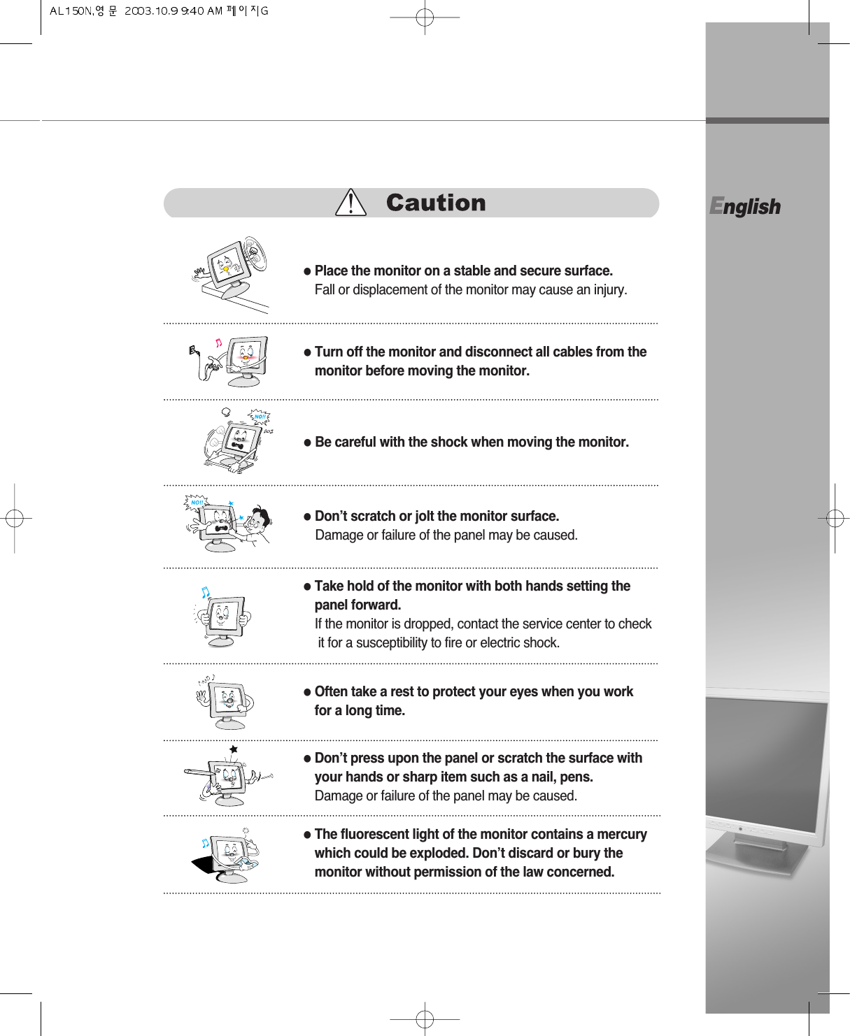 English●Turn off the monitor and disconnect all cables from themonitor before moving the monitor.●Be careful with the shock when moving the monitor.●Place the monitor on a stable and secure surface.Fall or displacement of the monitor may cause an injury.●Don’t scratch or jolt the monitor surface.Damage or failure of the panel may be caused.●Often take a rest to protect your eyes when you workfor a long time.●Take hold of the monitor with both hands setting the panel forward.If the monitor is dropped, contact the service center to checkit for a susceptibility to fire or electric shock.●Don’t press upon the panel or scratch the surface withyour hands or sharp item such as a nail, pens.Damage or failure of the panel may be caused.●The fluorescent light of the monitor contains a mercurywhich could be exploded. Don’t discard or bury themonitor without permission of the law concerned.