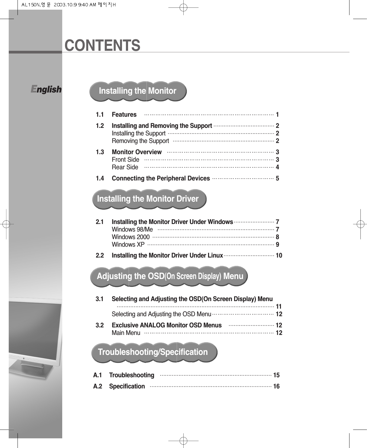 CONTENTSEnglish1.1 Features  …………………………………………………………… 11.2 Installing and Removing the Support ……………………………… 2Installing the Support ……………………………………………………… 2Removing the Support …………………………………………………… 21.3 Monitor Overview ………………………………………………… 3Front Side …………………………………………………………… 3Rear Side …………………………………………………………… 41.4 Connecting the Peripheral Devices …………………………… 5Installing the MonitorInstalling the Monitor Driver2.1 Installing the Monitor Driver Under Windows…………………… 7Windows 98/Me …………………………………………………………… 7Windows 2000 ……………………………………………………………… 8Windows XP  ………………………………………………………………… 92.2 Installing the Monitor Driver Under Linux………………………… 10Adjusting the OSD(On Screen Display)MenuA.1 Troubleshooting ………………………………………………………… 15A.2 Specification ……………………………………………………………… 16Troubleshooting/Specification3.1 Selecting and Adjusting the OSD(On Screen Display) Menu………………………………………………………………………………… 11Selecting and Adjusting the OSD Menu…………………………… 123.2 Exclusive ANALOG Monitor OSD Menus  ……………………… 12Main Menu …………………………………………………………… 12