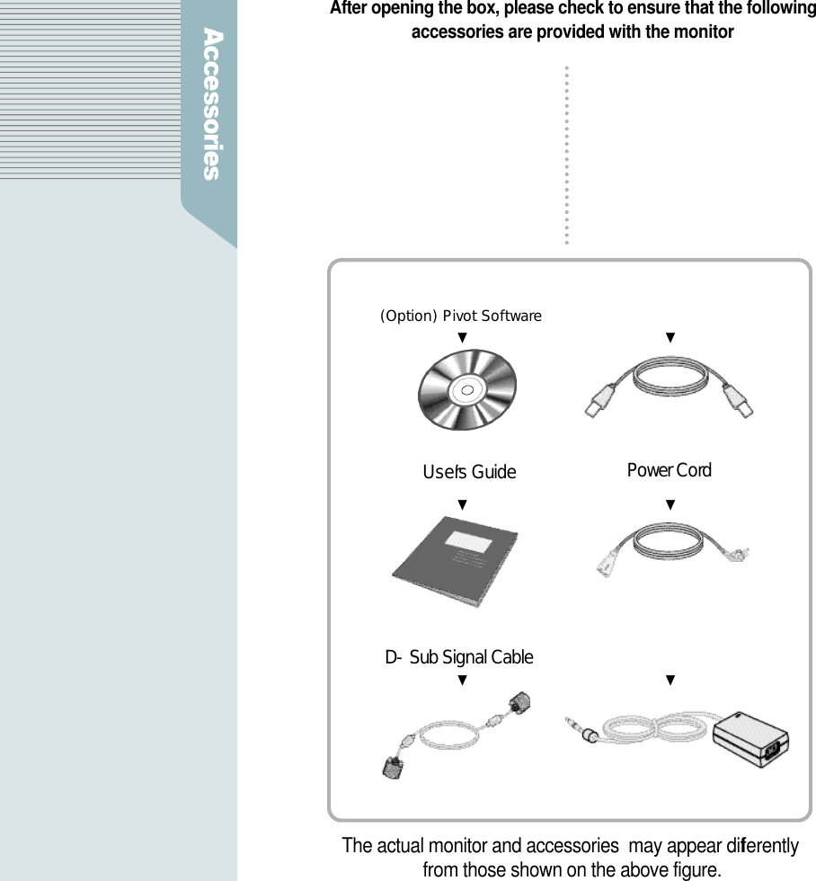 After opening the box, please check to ensure that the followingaccessories are provided with the monitorU s e r’s Guide Power CordD-Sub Signal Cable(Option) Pivot Software   (Option) USB C a b l eDC Power Supply UnitThe actual monitor and accessories  may appear diff e r e n t l yfrom those shown on the above figure.▼ ▼▼ ▼▼ ▼