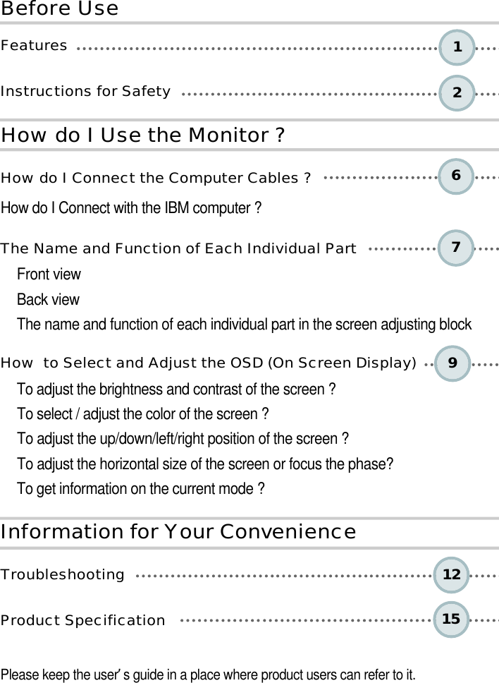 6 2 17 9 12 15 B e fo re UseH o w do I Use the Monitor ?I n fo rm ation for Your Conve n i e n c eF e a t u r e sInstructions for Safety How do I Connect the Computer Cables ?How do I Connect with the IBM computer ?The Name and Function of Each Individual PartFront viewBack viewThe name and function of each individual part in the screen adjusting blockHow  to Select and Adjust the OSD (On Screen Display) To adjust the brightness and contrast of the screen ? To select / adjust the color of the screen ? To adjust the up/down/left/right position of the screen ? To adjust the horizontal size of the screen or focus the phase? To get information on the current mode ?T r o u b l e s h o o t i n gProduct Specification Please keep the user’s guide in a place where product users can refer to it.