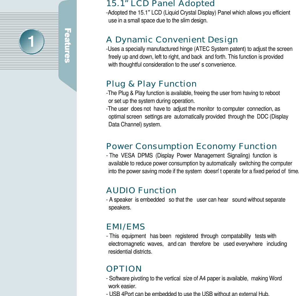 1 5 . 1”LCD Panel Adopted -Adopted the 15.1”LCD (Liquid Crystal Display) Panel which allows you efficient use in a small space due to the slim design.A Dynamic Convenient Design-Uses a specially manufactured hinge (ATEC System patent) to adjust the screen freely up and down, left to right, and back  and forth. This function is provided with thoughtful consideration to the user’s convenience.Plug &amp; Play Function-The Plug &amp; Play function is available, freeing the user from having to reboot or set up the system during operation.-The user  does not  have to  adjust the monitor  to computer  connection, as optimal screen  settings are  automatically provided  through the  DDC (Display Data Channel) system.Power Consumption Economy Function- The  VESA  DPMS  (Display  Power  Management  Signaling)  function  is available to reduce power consumption by automatically  switching the computer into the power saving mode if the system  doesn’t operate for a fixed period of  time.AUDIO Function- A speaker  is embedded   so that the   user can hear   sound without separate s p e a k e r s .E M I / E M S- This  equipment   has been   registered  through  compatability   tests with electromagnetic  waves,   and can   therefore  be   used everywhere   including residential districts.O P T I O N- Software pivoting to the vertical  size of A4 paper is available,  making Word work easier. - USB 4Port can be embedded to use the USB without an external Hub.