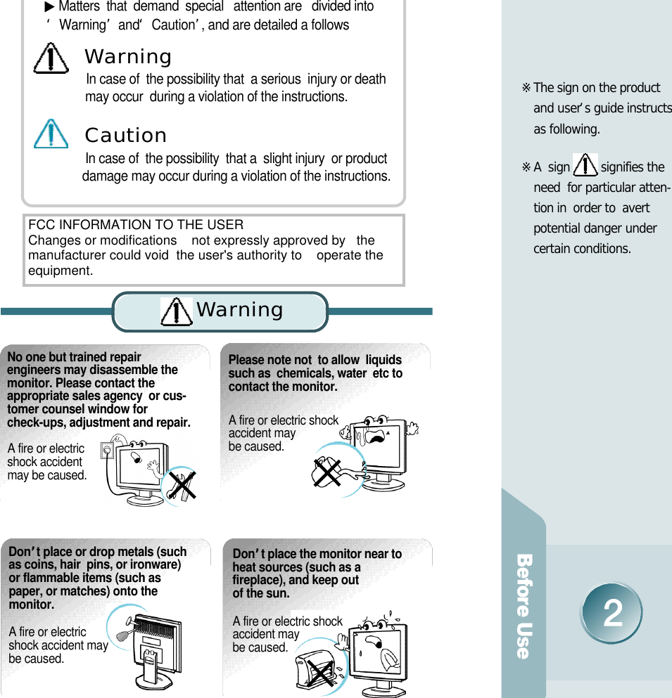 ※The sign on the product    and user’s guide instructs  as following.※A  sign  signifies the  need  for particular atten-tion in  order to  avert    potential danger under certain conditions.  No one but trained repairengineers may disassemble themonitor. Please contact theappropriate sales agency  or cus-tomer counsel window forcheck-ups, adjustment and repair. A fire or electric shock accident may be caused.Please note not  to allow  liquids such as  chemicals, water  etc to  contact the monitor.A fire or electric shock accident may be caused. ▶Matters  that  demand  special   attention are   divided into          ‘W a r n i n g’and  ‘C a u t i o n ’, and are detailed a followsIn case of  the possibility that  a serious  injury or death   may occur  during a violation of the instructions.In case of  the possibility  that a  slight injury  or product   damage may occur during a violation of the instructions.Wa rn i n gC a u t i o nD o n’t place or drop metals (suchas coins, hair  pins, or ironware)or flammable items (such aspaper, or matches) onto the m o n i t o r .A fire or electric shock accident may be caused.D o n’t place the monitor near toheat sources (such as afireplace), and keep out of the sun. A fire or electric shock accident may be caused.Wa rn i n gFCC INFORMATION TO THE USERChanges or modifications    not expressly approved by   themanufacturer could void  the user&apos;s authority to    operate theequipment.