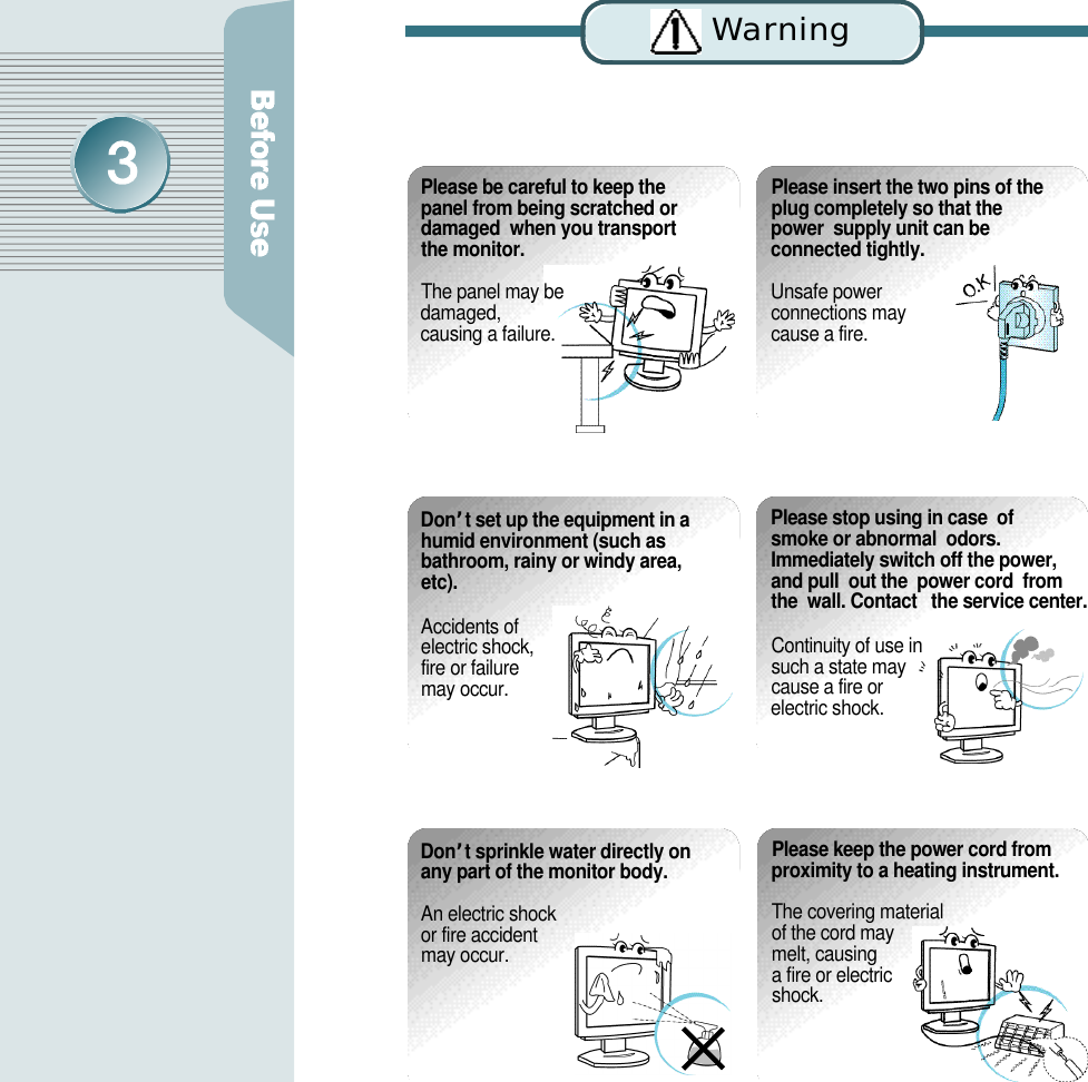 Please insert the two pins of theplug completely so that the power  supply unit can be connected tightly.Unsafe power connections may cause a fire.Please be careful to keep thepanel from being scratched ordamaged  when you transportthe monitor.The panel may be damaged, causing a failure. D o n’t set up the equipment in ahumid environment (such asbathroom, rainy or windy area,e t c ) .Accidents of electric shock, fire or failure may occur.Please stop using in case  of  smoke or abnormal  odors.Immediately switch off the power,  and pull  out the  power cord  fromthe  wall. Contact   the service center.Continuity of use in such a state may cause a fire or electric shock.D o n’t sprinkle water directly onany part of the monitor body. An electric shock or fire accident may occur.Please keep the power cord fromproximity to a heating instrument.The covering material of the cord may melt, causing a fire or electric s h o c k .Wa rn i n g