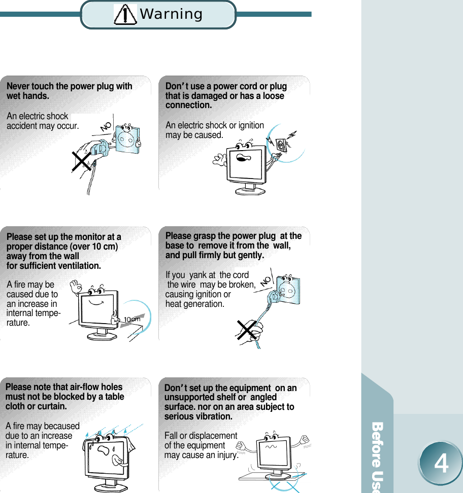 Never touch the power plug withwet hands.An electric shock accident may occur. D o n’t use a power cord or plug that is damaged or has a loose connection. An electric shock or ignition may be caused. Please note that air-flow holesmust not be blocked by a tablecloth or curtain.A fire may becaused due to an increase in internal tempe-r a t u r e .D o n’t set up the equipment  on anunsupported shelf or  angledsurface. nor on an area subject toserious vibration.Fall or displacement of the equipment may cause an injury.Please set up the monitor at aproper distance (over 10 cm)away from the wall for sufficient ventilation.A fire may be caused due to an increase in internal tempe-r a t u r e .Please grasp the power plug  at thebase to  remove it from the  wall,and pull firmly but gently. If you  yank at  the cord the wire  may be broken, causing ignition or heat generation.Wa rn i n g