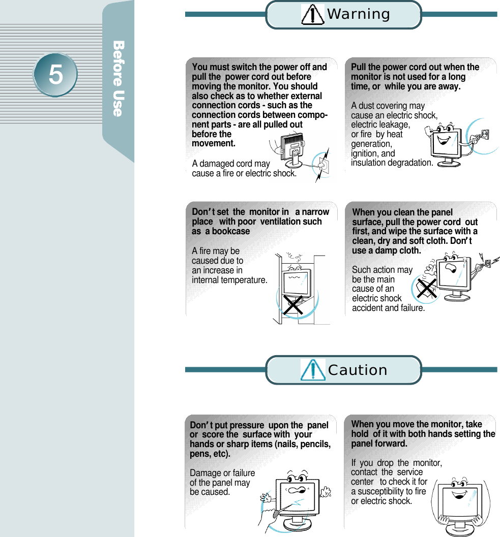 D o n ’t put pressure  upon the  panelor  score the  surface with  yourhands or sharp items (nails, pencils,pens, etc). Damage or failure of the panel may be caused.When you move the monitor, takehold  of it with both hands setting thepanel forward.If  you  drop  the  monitor,  contact  the  service  center   to check it for   a susceptibility to fire or electric shock.You must switch the power off andpull the  power cord out beforemoving the monitor. You shouldalso check as to whether externalconnection cords - such as theconnection cords between compo-nent parts - are all pulled outbefore them o v e m e n t .A damaged cord may cause a fire or electric shock.Pull the power cord out when themonitor is not used for a longtime, or  while you are away.A dust covering may  cause an electric shock,  electric leakage, or fire  by heat generation, ignition, and insulation degradation.D o n’t set  the  monitor in   a narrowplace   with poor  ventilation suchas  a bookcaseA fire may be caused due to an increase in internal temperature. When you clean the panelsurface, pull the power cord  outfirst, and wipe the surface with aclean, dry and soft cloth. Don’tuse a damp cloth.Such action may be the main cause of an electric shock accident and failure.Wa rn i n gC a u t i o n