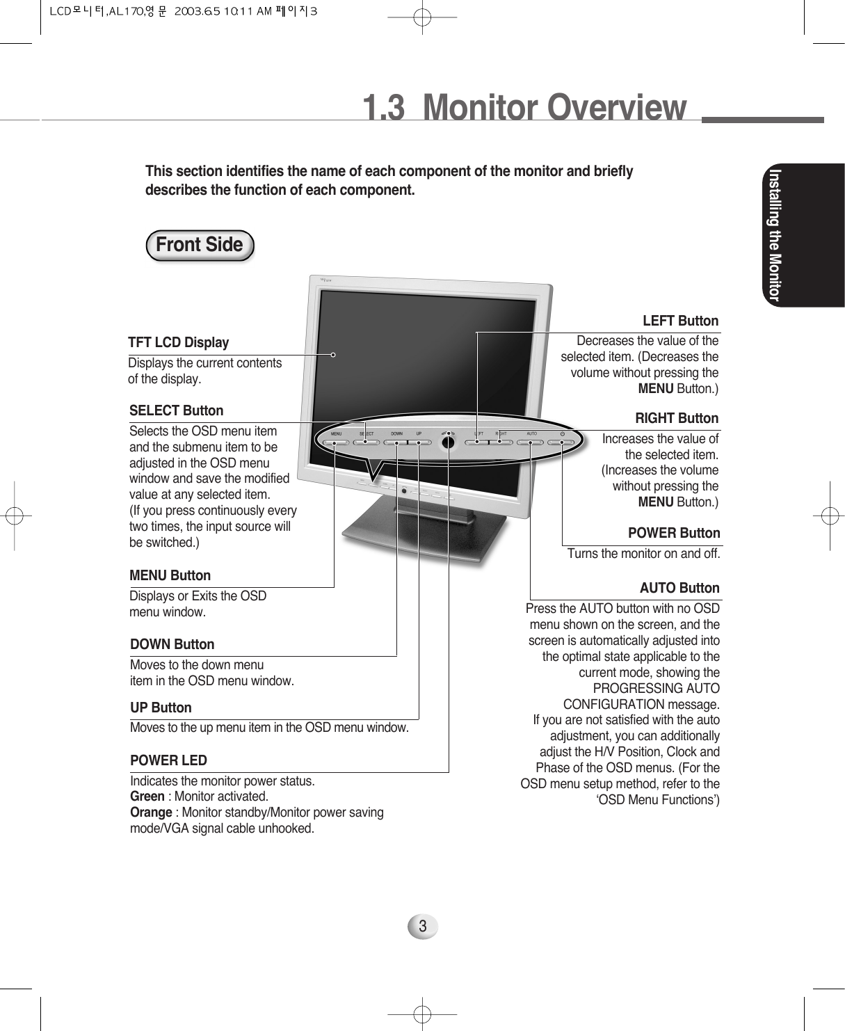 Installing the Monitor3This section identifies the name of each component of the monitor and brieflydescribes the function of each component. MENU ButtonDisplays or Exits the OSDmenu window.POWER ButtonTurns the monitor on and off.SELECT ButtonSelects the OSD menu item and the submenu item to beadjusted in the OSD menu window and save the modified value at any selected item. (If you press continuously every two times, the input source will be switched.)RIGHT ButtonIncreases the value of the selected item. (Increases the volume without pressing the MENU Button.)LEFT ButtonDecreases the value of theselected item. (Decreases thevolume without pressing theMENU Button.)DOWN ButtonMoves to the down menuitem in the OSD menu window.AUTO ButtonPress the AUTO button with no OSDmenu shown on the screen, and thescreen is automatically adjusted intothe optimal state applicable to thecurrent mode, showing thePROGRESSING AUTOCONFIGURATION message. If you are not satisfied with the autoadjustment, you can additionallyadjust the H/V Position, Clock andPhase of the OSD menus. (For theOSD menu setup method, refer to the‘OSD Menu Functions’)UP ButtonMoves to the up menu item in the OSD menu window.POWER LEDIndicates the monitor power status. Green : Monitor activated. Orange : Monitor standby/Monitor power savingmode/VGA signal cable unhooked.TFT LCD DisplayDisplays the current contentsof the display.Front Side1.3  Monitor Overview