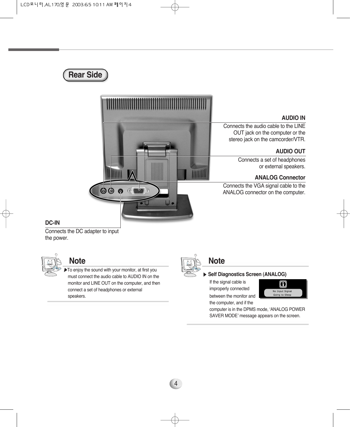 4AUDIO OUTConnects a set of headphonesor external speakers.AUDIO INConnects the audio cable to the LINEOUT jack on the computer or thestereo jack on the camcorder/VTR.DC-IN Connects the DC adapter to input the power.Rear SideANALOG ConnectorConnects the VGA signal cable to theANALOG connector on the computer.▶Self Diagnostics Screen (ANALOG)If the signal cable is improperly connected between the monitor and the computer, and if the computer is in the DPMS mode, ‘ANALOG POWER SAVER MODE’ message appears on the screen. Note▶To enjoy the sound with your monitor, at first you  must connect the audio cable to AUDIO IN on the monitor and LINE OUT on the computer, and then connect a set of headphones or external speakers.Note