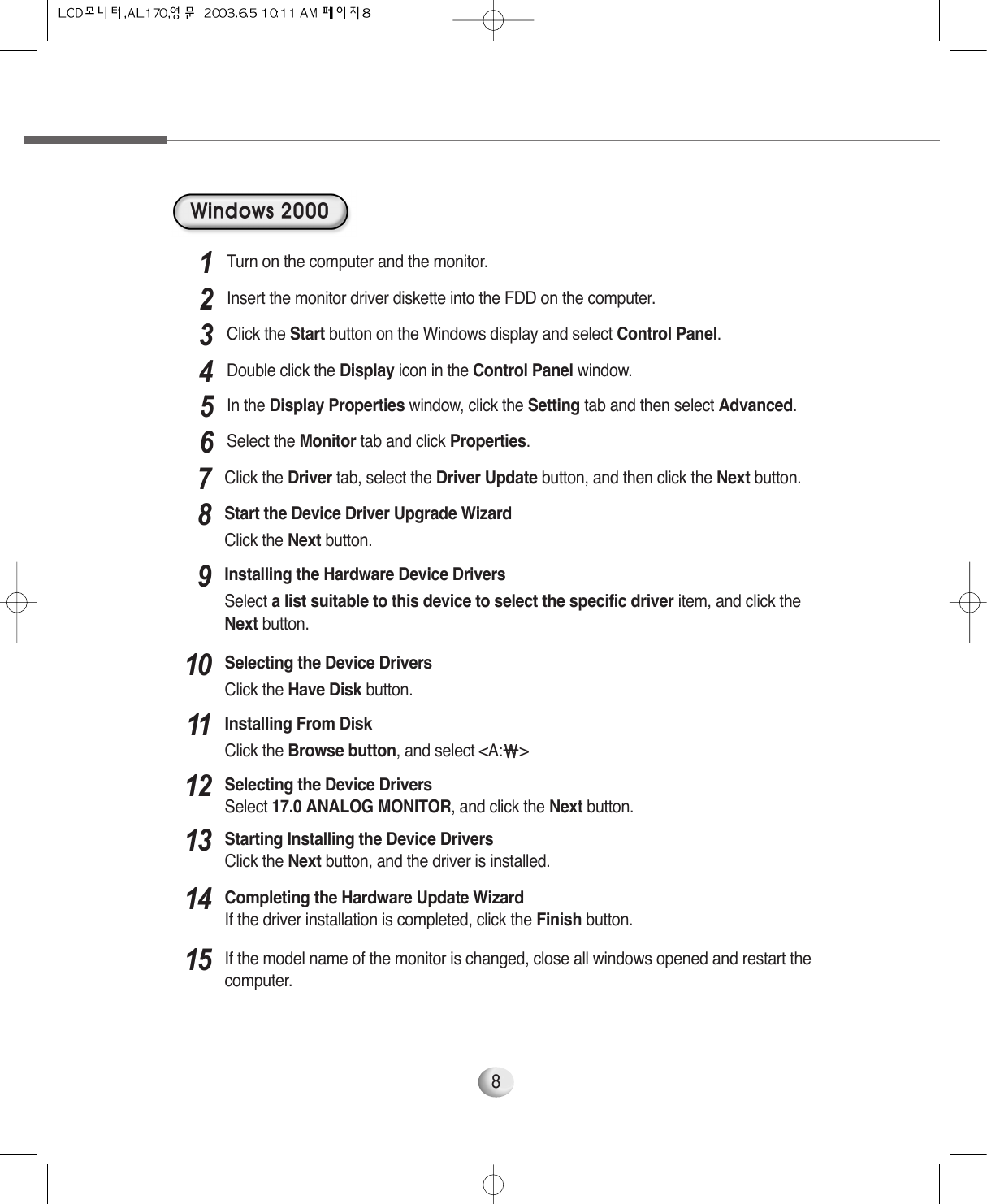8Windows 2000Turn on the computer and the monitor.1Insert the monitor driver diskette into the FDD on the computer.2Click the Start button on the Windows display and select Control Panel.3Double click the Display icon in the Control Panel window.4In the Display Properties window, click the Setting tab and then select Advanced.5Select the Monitor tab and click Properties.6Click the Driver tab, select the Driver Update button, and then click the Next button. 7Start the Device Driver Upgrade WizardClick the Next button. 8Installing the Hardware Device Drivers Select a list suitable to this device to select the specific driver item, and click theNext button.9Selecting the Device DriversClick the Have Disk button.10Installing From DiskClick the Browse button, and select &lt;A:￦￦&gt;11Selecting the Device DriversSelect 17.0 ANALOG MONITOR, and click the Next button. 12Starting Installing the Device DriversClick the Next button, and the driver is installed.13Completing the Hardware Update WizardIf the driver installation is completed, click the Finish button.14If the model name of the monitor is changed, close all windows opened and restart thecomputer.15