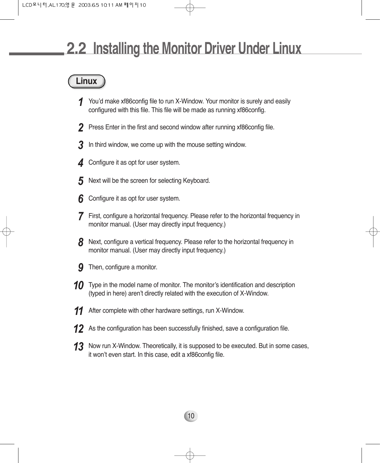 2.2  Installing the Monitor Driver Under Linux10LinuxYou’d make xf86config file to run X-Window. Your monitor is surely and easilyconfigured with this file. This file will be made as running xf86config.1Press Enter in the first and second window after running xf86config file.2In third window, we come up with the mouse setting window.3Configure it as opt for user system.4Next will be the screen for selecting Keyboard.5Configure it as opt for user system.6First, configure a horizontal frequency. Please refer to the horizontal frequency inmonitor manual. (User may directly input frequency.)7Next, configure a vertical frequency. Please refer to the horizontal frequency inmonitor manual. (User may directly input frequency.)8Then, configure a monitor.9Type in the model name of monitor. The monitor’s identification and description(typed in here) aren’t directly related with the execution of X-Window.10After complete with other hardware settings, run X-Window.11As the configuration has been successfully finished, save a configuration file.12Now run X-Window. Theoretically, it is supposed to be executed. But in some cases,it won’t even start. In this case, edit a xf86config file.13