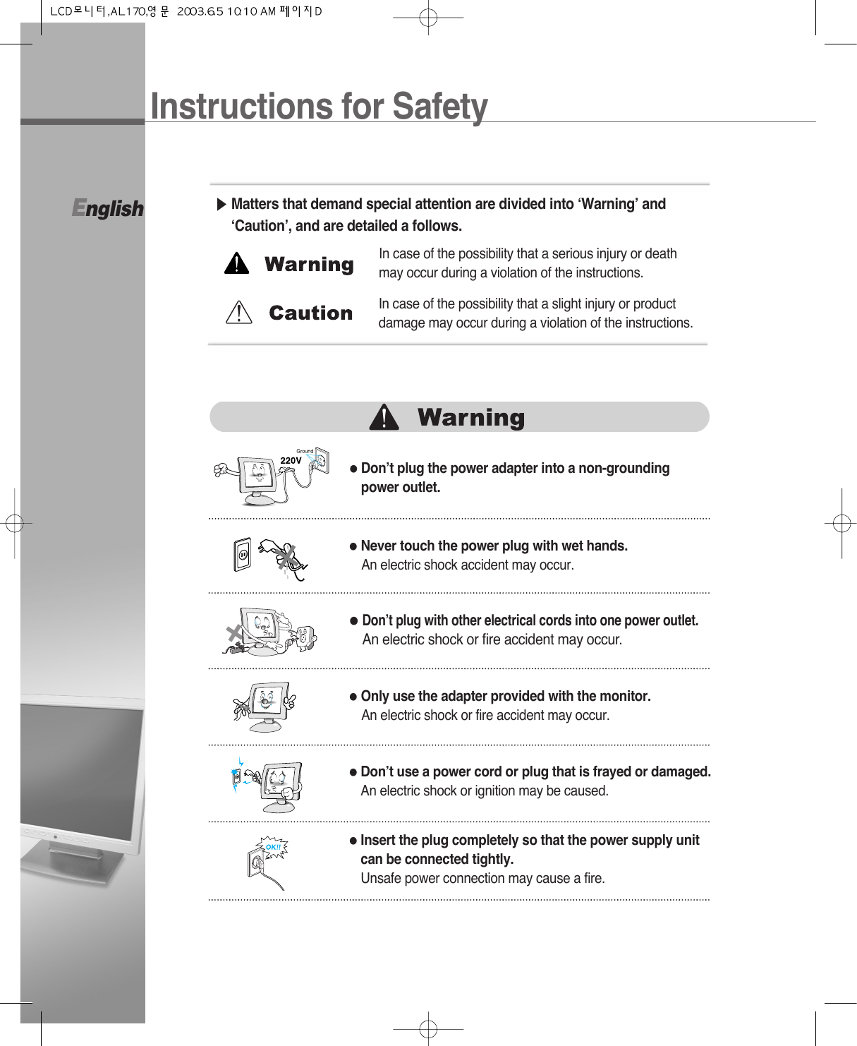 English●Don’t plug the power adapter into a non-groundingpower outlet.▶Matters that demand special attention are divided into ‘Warning’ and‘Caution’, and are detailed a follows.●Never touch the power plug with wet hands.An electric shock accident may occur.●Don’t plug with other electrical cords into one power outlet.An electric shock or fire accident may occur.●Only use the adapter provided with the monitor.An electric shock or fire accident may occur.●Don’t use a power cord or plug that is frayed or damaged.An electric shock or ignition may be caused.●Insert the plug completely so that the power supply unitcan be connected tightly.Unsafe power connection may cause a fire.In case of the possibility that a serious injury or deathmay occur during a violation of the instructions.In case of the possibility that a slight injury or productdamage may occur during a violation of the instructions.Instructions for Safety