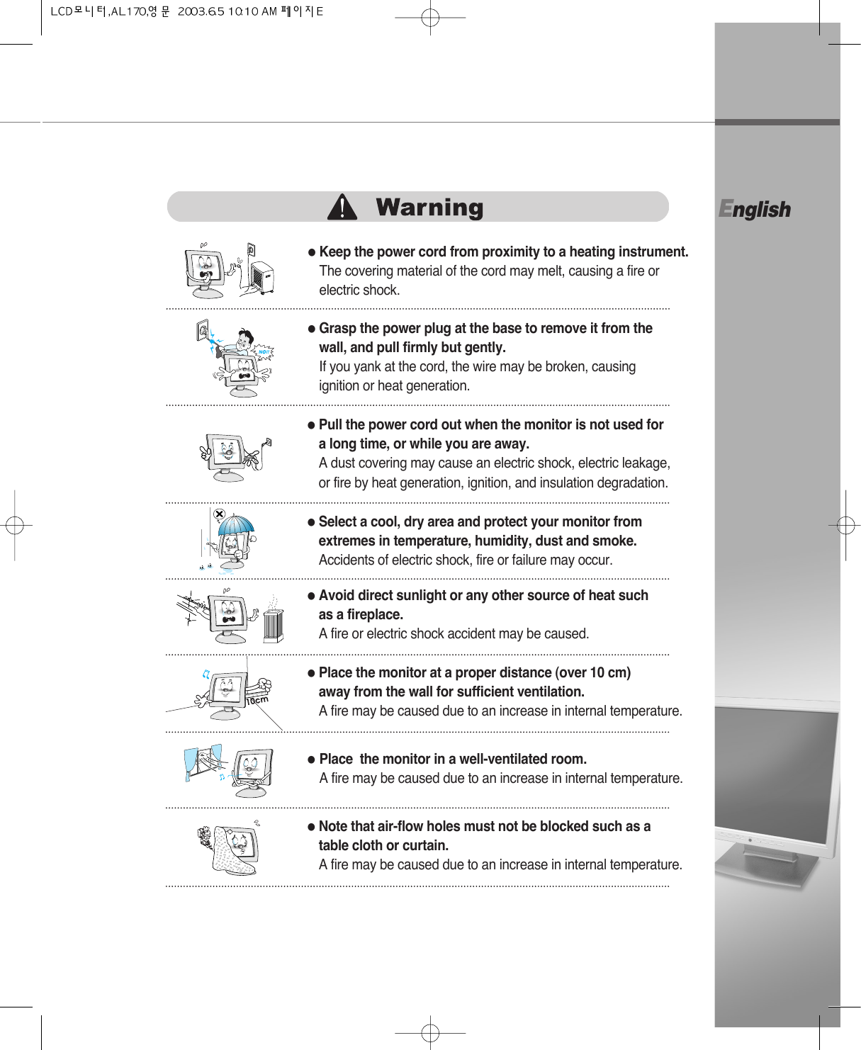 English●Grasp the power plug at the base to remove it from thewall, and pull firmly but gently.If you yank at the cord, the wire may be broken, causingignition or heat generation.●Pull the power cord out when the monitor is not used for a long time, or while you are away.A dust covering may cause an electric shock, electric leakage,or fire by heat generation, ignition, and insulation degradation.●Select a cool, dry area and protect your monitor fromextremes in temperature, humidity, dust and smoke.Accidents of electric shock, fire or failure may occur.●Avoid direct sunlight or any other source of heat suchas a fireplace. A fire or electric shock accident may be caused.●Place the monitor at a proper distance (over 10 cm) away from the wall for sufficient ventilation.A fire may be caused due to an increase in internal temperature.●Place  the monitor in a well-ventilated room.A fire may be caused due to an increase in internal temperature.●Note that air-flow holes must not be blocked such as a table cloth or curtain.A fire may be caused due to an increase in internal temperature.●Keep the power cord from proximity to a heating instrument.The covering material of the cord may melt, causing a fire orelectric shock. 