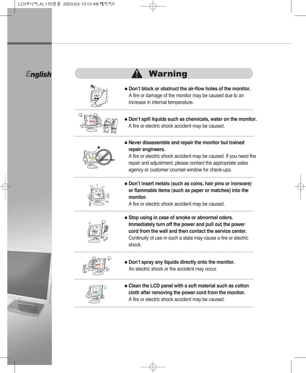 English●Don’t block or obstruct the air-flow holes of the monitor.A fire or damage of the monitor may be caused due to anincrease in internal temperature.●Don’t spill liquids such as chemicals, water on the monitor.A fire or electric shock accident may be caused.●Never disassemble and repair the monitor but trainedrepair engineers. A fire or electric shock accident may be caused. If you need therepair and adjustment, please contact the appropriate salesagency or customer counsel window for check-ups.●Don’t insert metals (such as coins, hair pins or ironware)or flammable items (such as paper or matches) into themonitor.A fire or electric shock accident may be caused.●Stop using in case of smoke or abnormal odors.Immediately turn off the power and pull out the powercord from the wall and then contact the service center.Continuity of use in such a state may cause a fire or electricshock.●Don’t spray any liquids directly onto the monitor.An electric shock or fire accident may occur.●Clean the LCD panel with a soft material such as cottoncloth after removing the power cord from the monitor.A fire or electric shock accident may be caused.