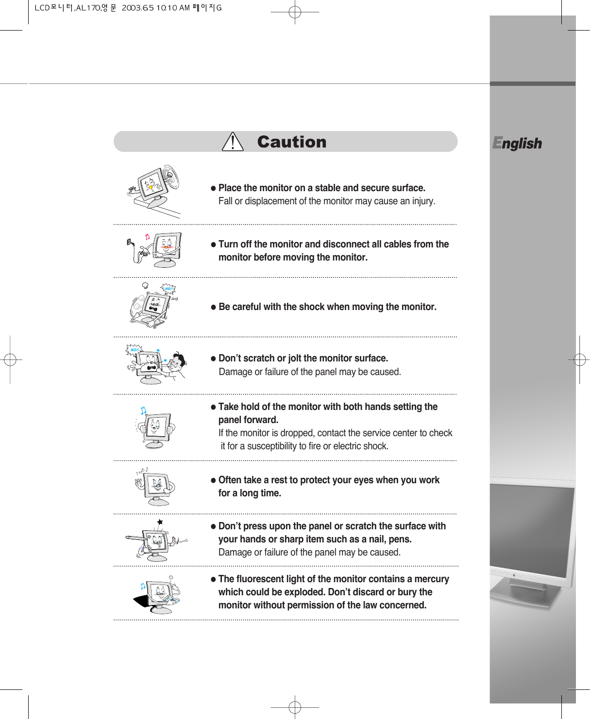 English●Turn off the monitor and disconnect all cables from themonitor before moving the monitor.●Be careful with the shock when moving the monitor.●Place the monitor on a stable and secure surface.Fall or displacement of the monitor may cause an injury.●Don’t scratch or jolt the monitor surface.Damage or failure of the panel may be caused.●Often take a rest to protect your eyes when you workfor a long time.●Take hold of the monitor with both hands setting the panel forward.If the monitor is dropped, contact the service center to checkit for a susceptibility to fire or electric shock.●Don’t press upon the panel or scratch the surface withyour hands or sharp item such as a nail, pens.Damage or failure of the panel may be caused.●The fluorescent light of the monitor contains a mercurywhich could be exploded. Don’t discard or bury themonitor without permission of the law concerned.