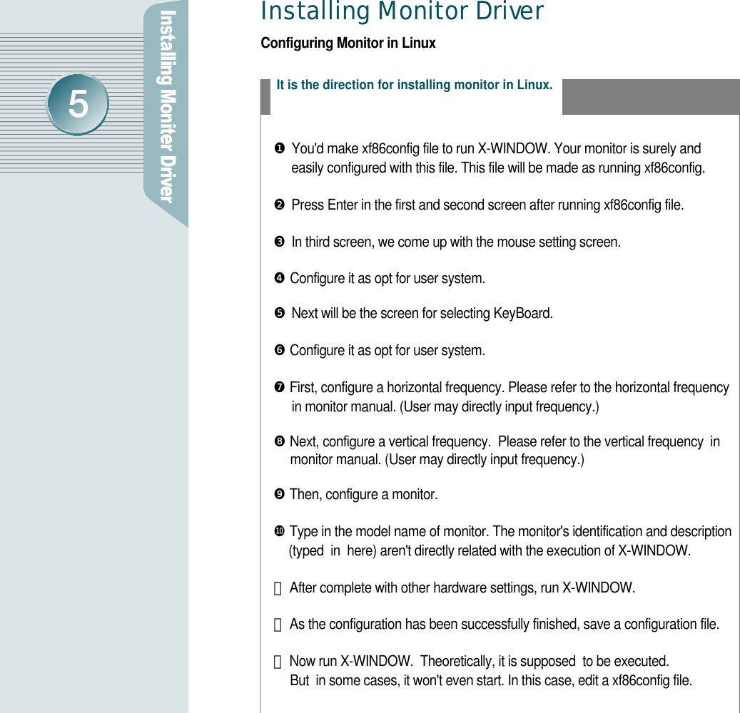 Installing Monitor Drive rConfiguring Monitor in LinuxIt is the direction for installing monitor in Linux.❶You&apos;d make xf86config file to run X-WINDOW. Your monitor is surely and easily configured with this file. This file will be made as running xf86config.❷Press Enter in the first and second screen after running xf86config file.❸In third screen, we come up with the mouse setting screen.❹Configure it as opt for user system.  ❺Next will be the screen for selecting KeyBoard. ❻Configure it as opt for user system.  ❼First, configure a horizontal frequency. Please refer to the horizontal frequency in monitor manual. (User may directly input frequency.) ❽Next, configure a vertical frequency.  Please refer to the vertical frequency  in monitor manual. (User may directly input frequency.)  ❾Then, configure a monitor.❿Type in the model name of monitor. The monitor&apos;s identification and description (typed  in  here) aren&apos;t directly related with the execution of X-WINDOW. 󰣬After complete with other hardware settings, run X-WINDOW.󰣭As the configuration has been successfully finished, save a configuration file.󰣮Now run X-WINDOW.  Theoretically, it is supposed  to be executed. But  in some cases, it won&apos;t even start. In this case, edit a xf86config file.