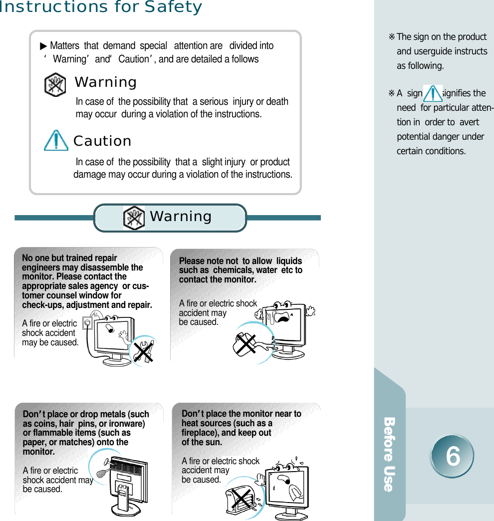 I n s t ructions for Safe t y▶Matters  that  demand  special   attention are   divided into          ‘W a r n i n g’and  ‘C a u t i o n’, and are detailed a followsIn case of  the possibility that  a serious  injury or death   may occur  during a violation of the instructions.In case of  the possibility  that a  slight injury  or product   damage may occur during a violation of the instructions.Wa rn i n gC a u t i o nWa rn i n gNo one but trained repairengineers may disassemble themonitor. Please contact theappropriate sales agency  or cus-tomer counsel window forcheck-ups, adjustment and repair. A fire or electric shock accident may be caused.Please note not  to allow  liquids such as  chemicals, water  etc to  contact the monitor.A fire or electric shock accident may be caused. D o n’t place or drop metals (suchas coins, hair  pins, or ironware)or flammable items (such aspaper, or matches) onto the m o n i t o r .A fire or electric shock accident may be caused.D o n ’t place the monitor near toheat sources (such as afireplace), and keep out of the sun. A fire or electric shock accident may be caused.※The sign on the product    and userguide instructs  as following.※A  sign  signifies the  need  for particular atten-tion in  order to  avert    potential danger under certain conditions.  