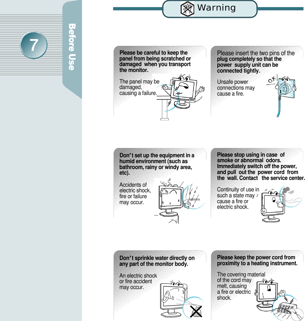 Wa rn i n gPlease insert the two pins of theplug completely so that the power  supply unit can be connected tightly.Unsafe power connections may cause a fire.Please be careful to keep thepanel from being scratched ordamaged  when you transportthe monitor.The panel may be damaged, causing a failure. D o n ’t set up the equipment in ahumid environment (such asbathroom, rainy or windy area,e t c ) .Accidents of electric shock, fire or failure may occur.Please stop using in case  of  smoke or abnormal  odors.Immediately switch off the power,  and pull  out the  power cord  fromthe  wall. Contact   the service center.Continuity of use in such a state may cause a fire or electric shock.D o n’t sprinkle water directly onany part of the monitor body. An electric shock or fire accident may occur.Please keep the power cord fromproximity to a heating instrument.The covering material of the cord may melt, causing a fire or electric s h o c k .