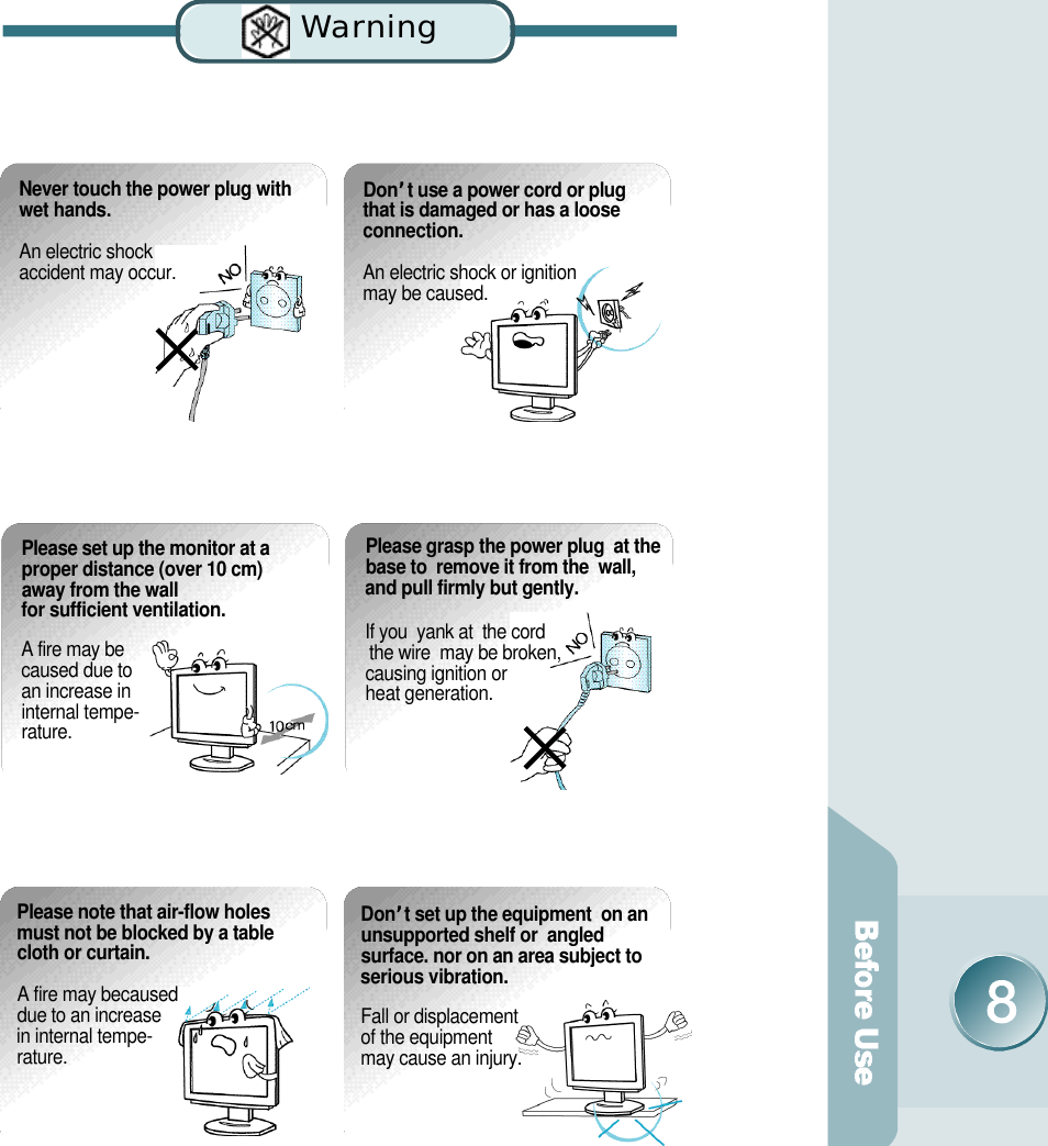 Wa rn i n gNever touch the power plug withwet hands.An electric shock accident may occur. D o n’t use a power cord or plug that is damaged or has a loose connection. An electric shock or ignition may be caused. Please note that air-flow holesmust not be blocked by a tablecloth or curtain.A fire may becaused due to an increase in internal tempe-r a t u r e .D o n’t set up the equipment  on anunsupported shelf or  angledsurface. nor on an area subject toserious vibration.Fall or displacement of the equipment may cause an injury.Please set up the monitor at aproper distance (over 10 cm)away from the wall for sufficient ventilation.A fire may be caused due to an increase in internal tempe-r a t u r e .Please grasp the power plug  at thebase to  remove it from the  wall,and pull firmly but gently. If you  yank at  the cord the wire  may be broken, causing ignition or heat generation.