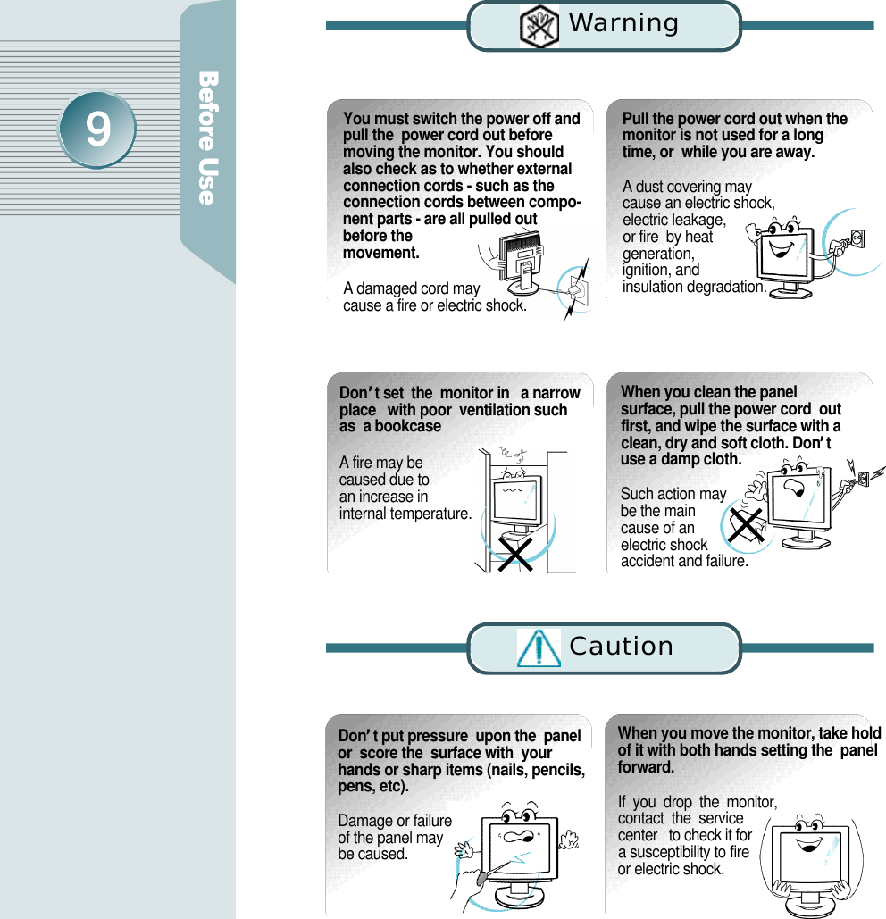 C a u t i o nWa rn i n gYou must switch the power off andpull the  power cord out beforemoving the monitor. You shouldalso check as to whether externalconnection cords - such as theconnection cords between compo-nent parts - are all pulled outbefore them o v e m e n t .A damaged cord may cause a fire or electric shock.Pull the power cord out when themonitor is not used for a longtime, or  while you are away.A dust covering may  cause an electric shock,  electric leakage, or fire  by heat generation, ignition, and insulation degradation.D o n’t set  the  monitor in   a narrowplace   with poor  ventilation suchas  a bookcaseA fire may be caused due to an increase in internal temperature. When you clean the panelsurface, pull the power cord  outfirst, and wipe the surface with aclean, dry and soft cloth. Don’tuse a damp cloth.Such action may be the main cause of an electric shock accident and failure.D o n’t put pressure  upon the  panelor  score the  surface with  yourhands or sharp items (nails, pencils,pens, etc). Damage or failure of the panel may be caused.When you move the monitor, take holdof it with both hands setting the  panelf o r w a r d .If  you  drop  the  monitor,  contact  the  service  center   to check it for   a susceptibility to fire or electric shock.