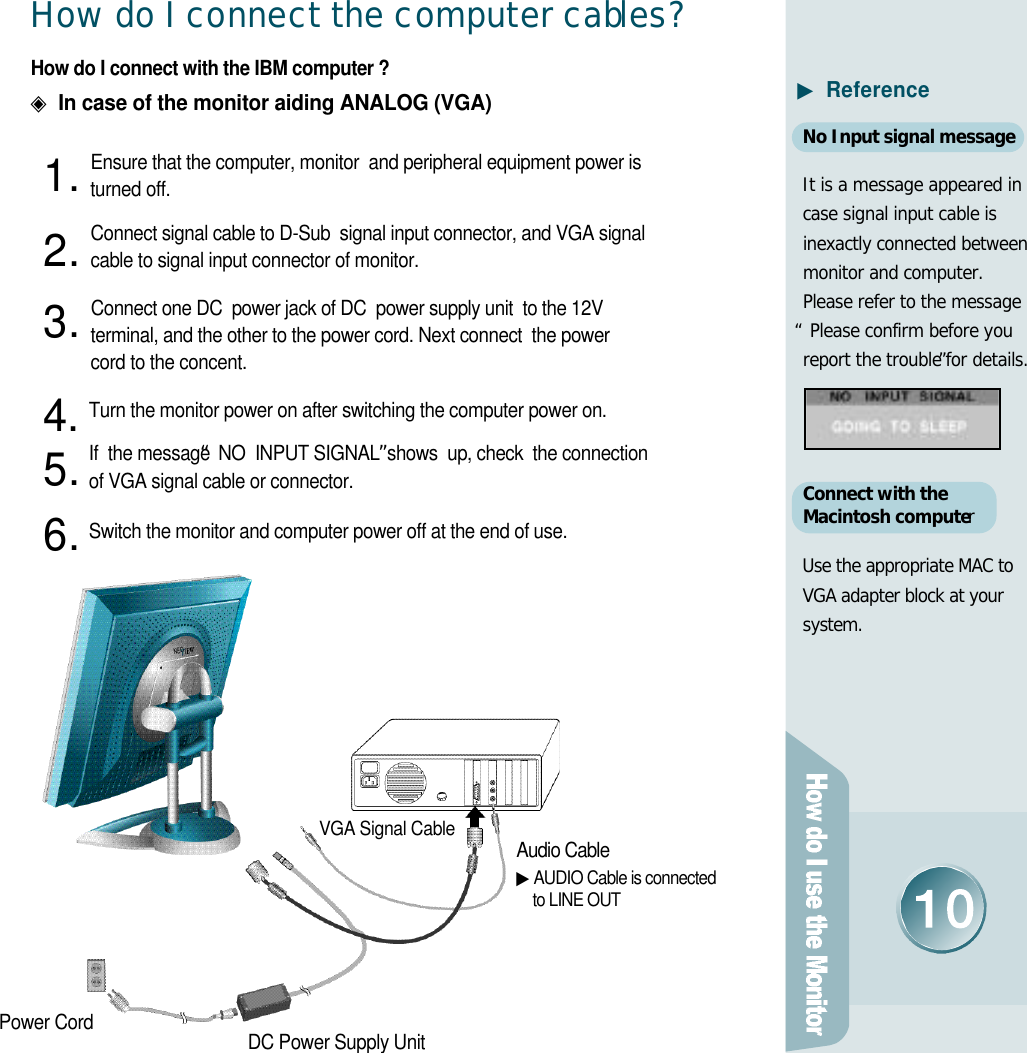 H o w do I connect the computer cabl e s ?How do I connect with the IBM computer ?◈In case of the monitor aiding ANALOG (VGA)Ensure that the computer, monitor  and peripheral equipment power isturned off. Connect signal cable to D-Sub  signal input connector, and VGA signal  cable to signal input connector of monitor.Connect one DC  power jack of DC  power supply unit  to the 12V terminal, and the other to the power cord. Next connect  the power cord to the concent.Turn the monitor power on after switching the computer power on.If  the message“NO  INPUT SIGNAL”shows  up, check  the connection  of VGA signal cable or connector. Switch the monitor and computer power off at the end of use.Audio Cable▶AUDIO Cable is connected to LINE OUTVGA Signal CableDC Power Supply UnitPower Cord1 .2 .3 .4 .5 .6 .▶R e f e r e n c eNo Input signal messageIt is a message appeared incase signal input cable isinexactly connected betweenmonitor and computer.Please refer to the message“Please confirm before youreport the trouble”for details.Connect with the Macintosh computerUse the appropriate MAC toVGA adapter block at yours y s t e m .