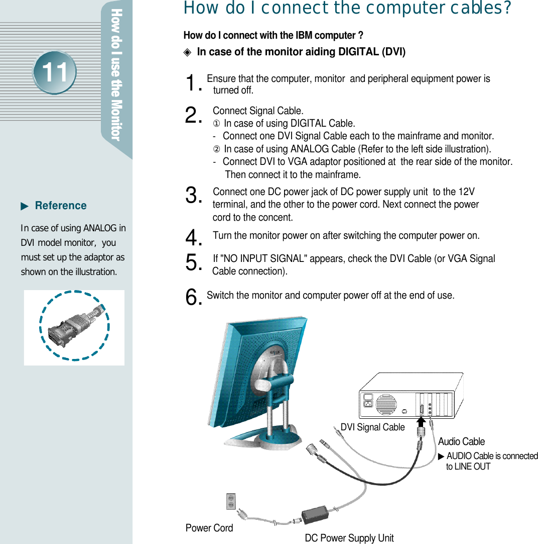 H ow do I connect the computer cabl e s ?How do I connect with the IBM computer ?◈In case of the monitor aiding DIGITAL (DVI)Ensure that the computer, monitor  and peripheral equipment power isturned off. Connect Signal Cable.①In case of using DIGITAL Cable.-  Connect one DVI Signal Cable each to the mainframe and monitor.②In case of using ANALOG Cable (Refer to the left side illustration).-  Connect DVI to VGA adaptor positioned at  the rear side of the monitor.   Then connect it to the mainframe.Connect one DC power jack of DC power supply unit  to the 12V terminal, and the other to the power cord. Next connect the power cord to the concent.Turn the monitor power on after switching the computer power on.If &quot;NO INPUT SIGNAL&quot; appears, check the DVI Cable (or VGA Signal Cable connection).Switch the monitor and computer power off at the end of use.Audio Cable▶AUDIO Cable is connected  to LINE OUTDVI Signal CableDC Power Supply UnitPower CordIn case of using ANALOG inDVI model monitor,  youmust set up the adaptor asshown on the illustration.▶R e f e r e n c e1 .2 .3 .4 .5 .6 .