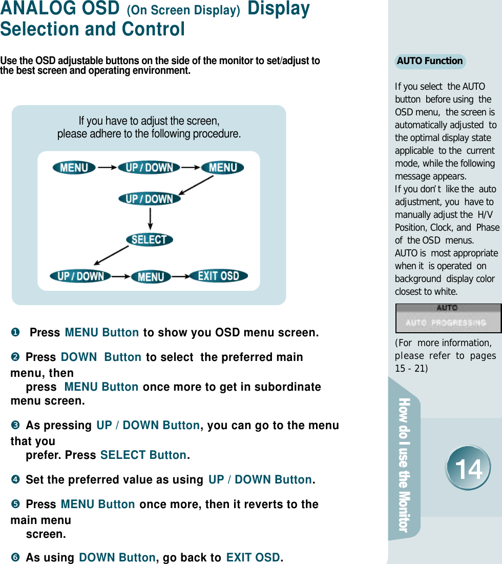 ANALOG OSD (On Screen Display) Display Selection and ControlUse the OSD adjustable buttons on the side of the monitor to set/adjust tothe best screen and operating environment.❶Press MENU Button to show you OSD menu screen.❷Press DOWN  Button to select  the preferred mainmenu, then         press  MENU Button once more to get in subordinatemenu screen.❸As pressing UP / DOWN Button, you can go to the menuthat you p r e f e r. Press SELECT Button.❹Set the preferred value as using UP / DOWN Button.❺Press MENU Button once more, then it reverts to themain menu screen. ❻As using DOWN Button, go back to EXIT OSD.If you have to adjust the screen, please adhere to the following procedure.AUTO FunctionIf you select  the AUTObutton  before using  theOSD menu,  the screen is automatically adjusted  tothe optimal display stateapplicable  to the  current mode, while the followingmessage appears.If you don’t  like the  autoadjustment, you  have tomanually adjust the  H/V Position, Clock, and  Phase of  the OSD  menus.AUTO is  most appropriatewhen it  is operated  onbackground  display color closest to white.(For  more information,p l e a se r e f e r to p a g e s15 - 21)
