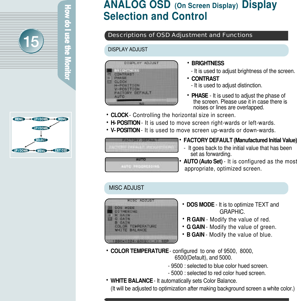 ANALOG OSD (On Screen Display) Display Selection and Control•B R I G H T N E S S- It is used to adjust brightness of the screen.•C O N T R A S T- It is used to adjust distinction. •P H A S E - It is used to adjust the phase of the screen. Please use it in case there is noises or lines are overlapped.•DOS MODE - It is to optimize TEXT and GRAPHIC. •R GAIN - Modify the value of red.•G GAIN - Modify the value of green.•B GAIN - Modify the value of blue.MISC ADJUST DISPLAY ADJUSTDescriptions of OSD Adjustment and Functions•CLOCK - Controlling the horizontal size in screen.•H- POSITION - It is used to move screen right-wards or left-wards.•V- POSITION - It is used to move screen up-wards or down-wards.•COLOR TEMPERATURE - configured  to one  of 9500,  8000,  6500(Default), and 5000.- 9500 : selected to blue color hued screen.- 5000 : selected to red color hued screen. •WHITE BALANCE- It automatically sets Color Balance.(It will be adjusted to optimization after making background screen a white color.)•FACTORY DEFAULT (Manufactured Initial Value)-  It goes back to the initial value that has been set as forwarding.•AUTO (Auto Set) - It is configured as the most appropriate, optimized screen. 