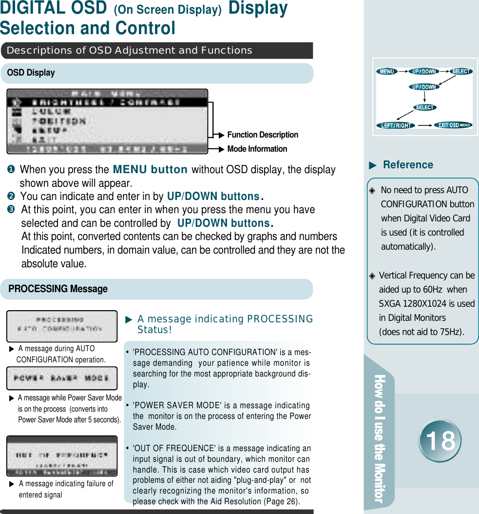 D I G I TAL OSD (On Screen Display) Display Selection and Control▶Function Description▶Mode Information▶A message indicating PROCESSINGS t a t u s !•&apos;PROCESSING AUTO CONFIGURATION&apos; is a mes-sage demanding  your patience while monitor issearching for the most appropriate background dis-p l a y .•&apos;POWER SAVER MODE&apos; is a message indicatingthe  monitor is on the process of entering the PowerSaver Mode.•&apos;OUT OF FREQUENCE&apos; is a message indicating aninput signal is out of boundary, which monitor canhandle. This is case which video card output hasproblems of either not aiding &quot;plug-and-play&quot; or  notclearly recognizing the monitor&apos;s information, soplease check with the Aid Resolution (Page 26).▶A message during AUTO CONFIGURATION operation.▶A message while Power Saver Modeis on the process  (converts intoPower Saver Mode after 5 seconds).▶A message indicating failure ofentered signalPROCESSING MessageOSD DisplayDescriptions of OSD Adjustment and Functions❶When you press the MENU buttonwithout OSD display, the displayshown above will appear.❷You can indicate and enter in by UP/DOWN buttons.❸At this point, you can enter in when you press the menu you haveselected and can be controlled by UP/DOWN buttons.  At this point, converted contents can be checked by graphs and numbersIndicated numbers, in domain value, can be controlled and they are not theabsolute value.▶R e f e r e n c e◈No need to press AUTOCONFIGURATION buttonwhen Digital Video Cardis used (it is controlleda u t o m a t i c a l l y ) .◈Vertical Frequency can beaided up to 60Hz  whenSXGA 1280X1024 is usedin Digital Monitors(does not aid to 75Hz).