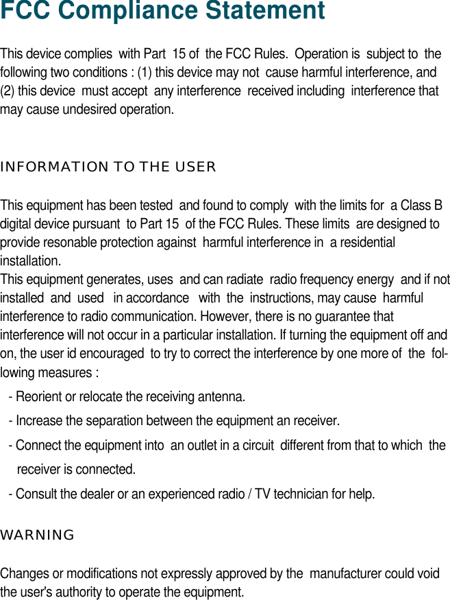 FCC Compliance StatementThis device complies  with Part  15 of  the FCC Rules.  Operation is  subject to  the following two conditions : (1) this device may not  cause harmful interference, and(2) this device  must accept  any interference  received including  interference thatmay cause undesired operation. INFORMATION TO THE USERThis equipment has been tested  and found to comply  with the limits for  a Class B digital device pursuant  to Part 15  of the FCC Rules. These limits  are designed to provide resonable protection against  harmful interference in  a residentialinstallation. This equipment generates, uses  and can radiate  radio frequency energy  and if not installed  and  used   in accordance   with  the  instructions, may cause  harmful interference to radio communication. However, there is no guarantee thatinterference will not occur in a particular installation. If turning the equipment off andon, the user id encouraged  to try to correct the interference by one more of  the  fol-lowing measures :- Reorient or relocate the receiving antenna.- Increase the separation between the equipment an receiver.- Connect the equipment into  an outlet in a circuit  different from that to which  the receiver is connected.- Consult the dealer or an experienced radio / TV technician for help.W A R N I N GChanges or modifications not expressly approved by the  manufacturer could voidthe user&apos;s authority to operate the equipment. 