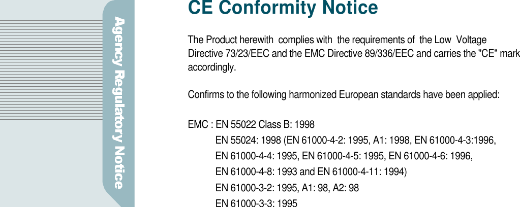 CE Conformity NoticeThe Product herewith  complies with  the requirements of  the Low  VoltageDirective 73/23/EEC and the EMC Directive 89/336/EEC and carries the &quot;CE&quot; marka c c o r d i n g l y .Confirms to the following harmonized European standards have been applied:EMC : EN 55022 Class B: 1998EN 55024: 1998 (EN 61000-4-2: 1995, A1: 1998, EN 61000-4-3:1996, EN 61000-4-4: 1995, EN 61000-4-5: 1995, EN 61000-4-6: 1996, EN 61000-4-8: 1993 and EN 61000-4-11: 1994)EN 61000-3-2: 1995, A1: 98, A2: 98EN 61000-3-3: 1995