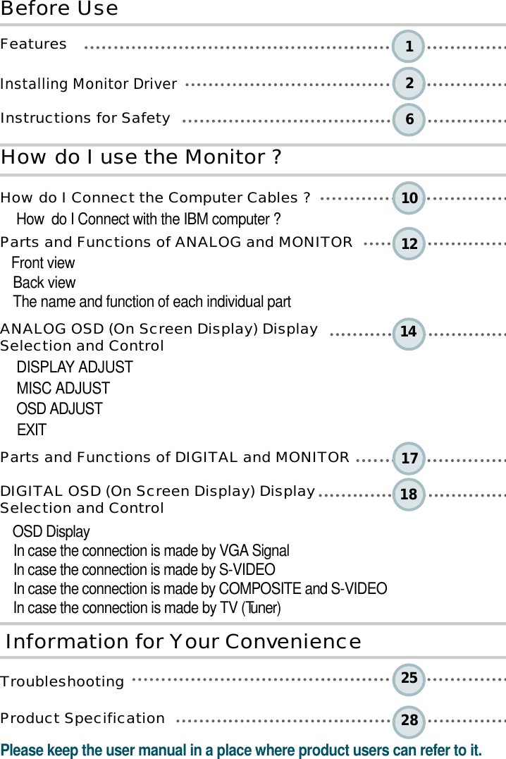 2610 12 14 1 81 725 2 81B e fo re UseH o w do I use the Monitor ?I n fo rm ation for Your Conve n i e n c eF e a t u r e sInstalling Monitor DriverInstructions for Safety How do I Connect the Computer Cables ?How  do I Connect with the IBM computer ?Parts and Functions of ANALOG and MONITORFront viewBack viewThe name and function of each individual part ANALOG OSD (On Screen Display) Display Selection and ControlD I S P L AY ADJUSTMISC ADJUST OSD ADJUSTE X I TParts and Functions of DIGITAL and MONITORDIGITAL OSD (On Screen Display) Display Selection and ControlOSD DisplayIn case the connection is made by VGA SignalIn case the connection is made by S-VIDEOIn case the connection is made by COMPOSITE and S-VIDEOIn case the connection is made by TV (Tu n e r )T r o u b l e s h o o t i n gProduct Specification Please keep the user manual in a place where product users can refer to it.