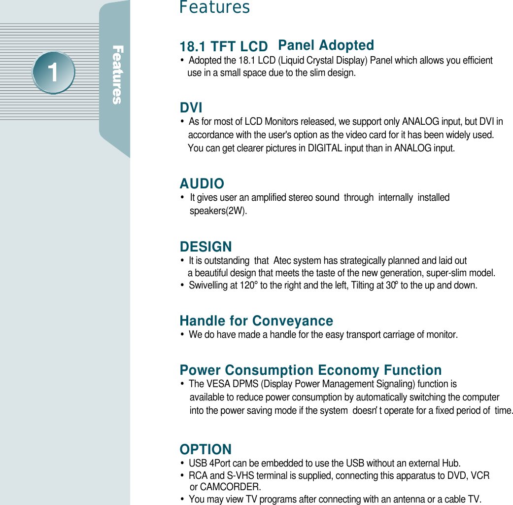 18.1 TFT LCD  Panel Adopted•Adopted the 18.1 LCD (Liquid Crystal Display) Panel which allows you efficient use in a small space due to the slim design.D V I•As for most of LCD Monitors released, we support only ANALOG input, but DVI in     accordance with the user&apos;s option as the video card for it has been widely used. You can get clearer pictures in DIGITAL input than in ANALOG input. A U D I O•It gives user an amplified stereo sound  through  internally  installed s p e a k e r s ( 2 W ) .D E S I G N•It is outstanding  that  Atec system has strategically planned and laid out a beautiful design that meets the taste of the new generation, super-slim model.•Swivelling at 120°to the right and the left, Tilting at 30°to the up and down.Handle for Conveyance•We do have made a handle for the easy transport carriage of monitor.Power Consumption Economy Function•The VESA DPMS (Display Power Management Signaling) function is available to reduce power consumption by automatically switching the computer into the power saving mode if the system  doesn’t operate for a fixed period of  time.OPTION •USB 4Port can be embedded to use the USB without an external Hub.•RCA and S-VHS terminal is supplied, connecting this apparatus to DVD, VCR or CAMCORDER.•You may view TV programs after connecting with an antenna or a cable TV.Fe at u re s