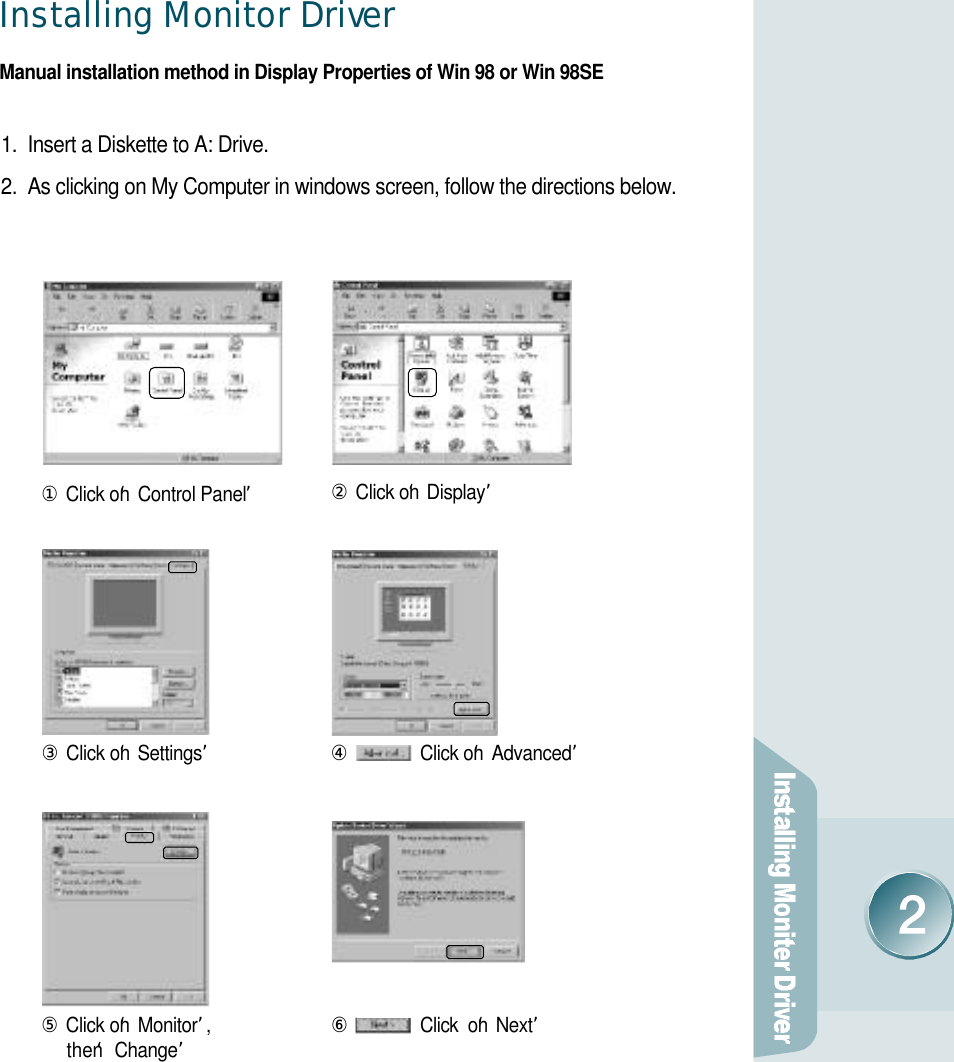 Installing Monitor Drive rManual installation method in Display Properties of Win 98 or Win 98SE1.  Insert a Diskette to A: Drive.2.  As clicking on My Computer in windows screen, follow the directions below.①Click on‘Control Panel’②Click on‘D i s p l a y’③Click on‘S e t t i n g s’⑤Click on‘M o n i t o r’,then ‘C h a n g e’⑥Click  on‘N e x t ’④Click on‘A d v a n c e d’