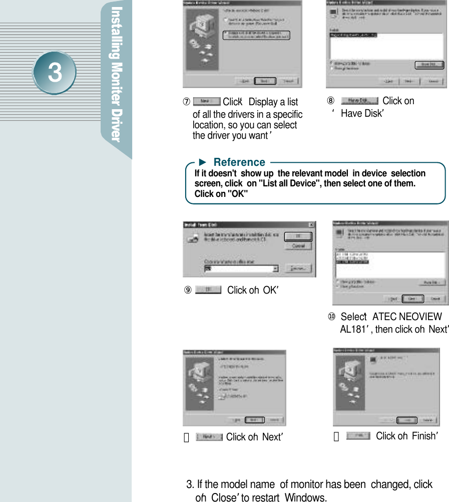 ⑦Click ‘Display a list  of all the drivers in a specific    location, so you can select the driver you want ’⑧Click on‘Have Disk’⑨Click on‘O K ’⑩Select ‘ATEC NEOVIEW A L 1 8 1’, then click on‘N e x t ’⑪Click on‘N e x t’⑫Click on‘F i n i s h ’3. If the model name  of monitor has been  changed, click     o n‘C l o s e ’to restart  Wi n d o w s .▶R e f e r e n c eIf it doesn&apos;t  show up  the relevant model  in device  selectionscreen, click  on &quot;List all Device&quot;, then select one of them. Click on &quot;OK&quot;  