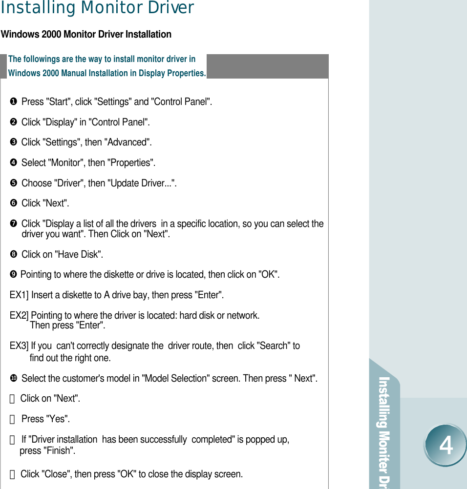 Installing Monitor Drive rWindows 2000 Monitor Driver InstallationThe followings are the way to install monitor driver inWindows 2000 Manual Installation in Display Properties. ❶Press &quot;Start&quot;, click &quot;Settings&quot; and &quot;Control Panel&quot;. ❷Click &quot;Display&quot; in &quot;Control Panel&quot;.❸Click &quot;Settings&quot;, then &quot;Advanced&quot;. ❹Select &quot;Monitor&quot;, then &quot;Properties&quot;. ❺Choose &quot;Driver&quot;, then &quot;Update Driver...&quot;. ❻Click &quot;Next&quot;. ❼Click &quot;Display a list of all the drivers  in a specific location, so you can select the driver you want&quot;. Then Click on &quot;Next&quot;. ❽Click on &quot;Have Disk&quot;. ❾Pointing to where the diskette or drive is located, then click on &quot;OK&quot;. E X 1 ] Insert a diskette to A drive bay, then press &quot;Enter&quot;. EX2] Pointing to where the driver is located: hard disk or network. Then press &quot;Enter&quot;. EX3] If you  can&apos;t correctly designate the  driver route, then  click &quot;Search&quot; to find out the right one. ❿Select the customer&apos;s model in &quot;Model Selection&quot; screen. Then press &quot; Next&quot;. 󰣬Click on &quot;Next&quot;. 󰣭Press &quot;Yes&quot;. 󰣮If &quot;Driver installation  has been successfully  completed&quot; is popped up,  press &quot;Finish&quot;. 󰣯Click &quot;Close&quot;, then press &quot;OK&quot; to close the display screen. 