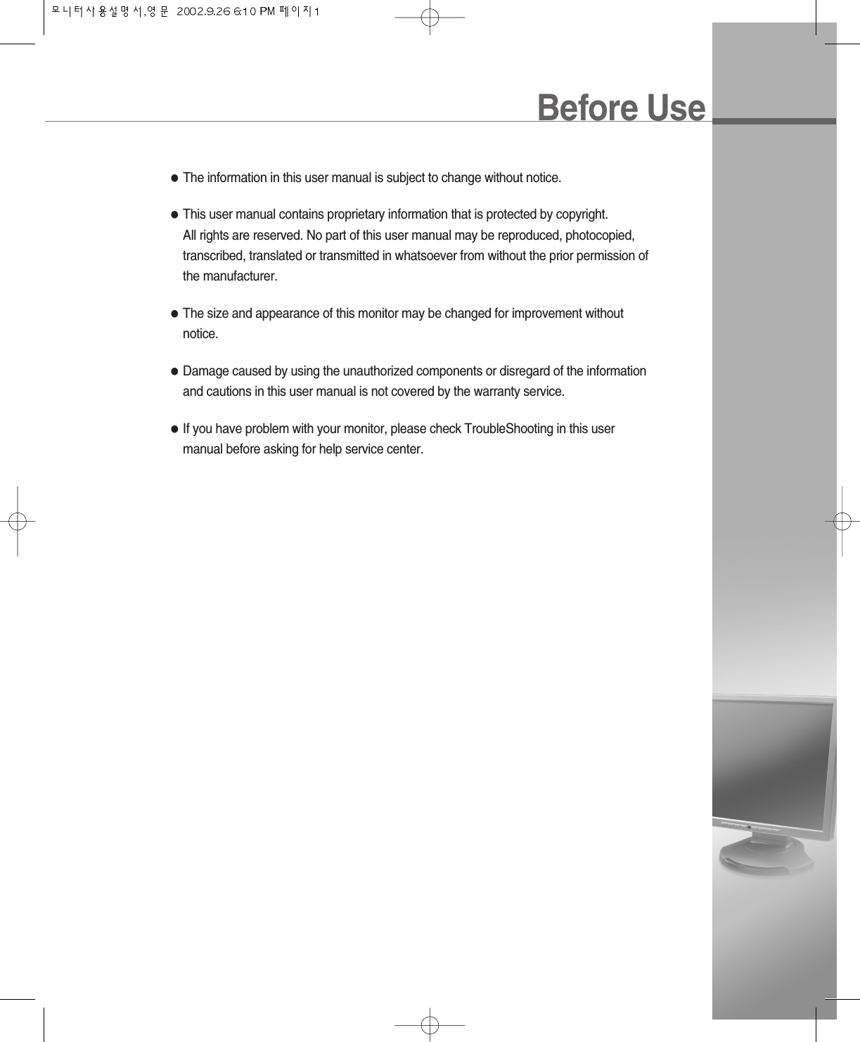 Before Use●The information in this user manual is subject to change without notice.●This user manual contains proprietary information that is protected by copyright. All rights are reserved. No part of this user manual may be reproduced, photocopied,transcribed, translated or transmitted in whatsoever from without the prior permission ofthe manufacturer.●The size and appearance of this monitor may be changed for improvement withoutnotice.●Damage caused by using the unauthorized components or disregard of the informationand cautions in this user manual is not covered by the warranty service.●If you have problem with your monitor, please check TroubleShooting in this usermanual before asking for help service center.