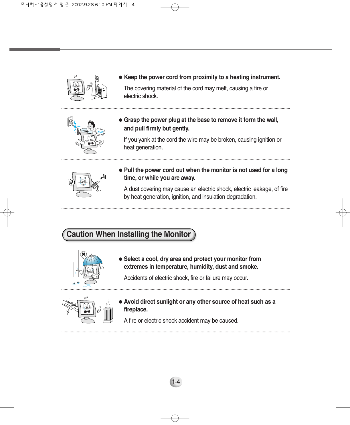 1-4●Pull the power cord out when the monitor is not used for a longtime, or while you are away.A dust covering may cause an electric shock, electric leakage, of fireby heat generation, ignition, and insulation degradation.●Select a cool, dry area and protect your monitor fromextremes in temperature, humidity, dust and smoke.Accidents of electric shock, fire or failure may occur.●Avoid direct sunlight or any other source of heat such as afireplace. A fire or electric shock accident may be caused.●Keep the power cord from proximity to a heating instrument.The covering material of the cord may melt, causing a fire orelectric shock. ●Grasp the power plug at the base to remove it form the wall,and pull firmly but gently.If you yank at the cord the wire may be broken, causing ignition orheat generation.Caution When Installing the Monitor